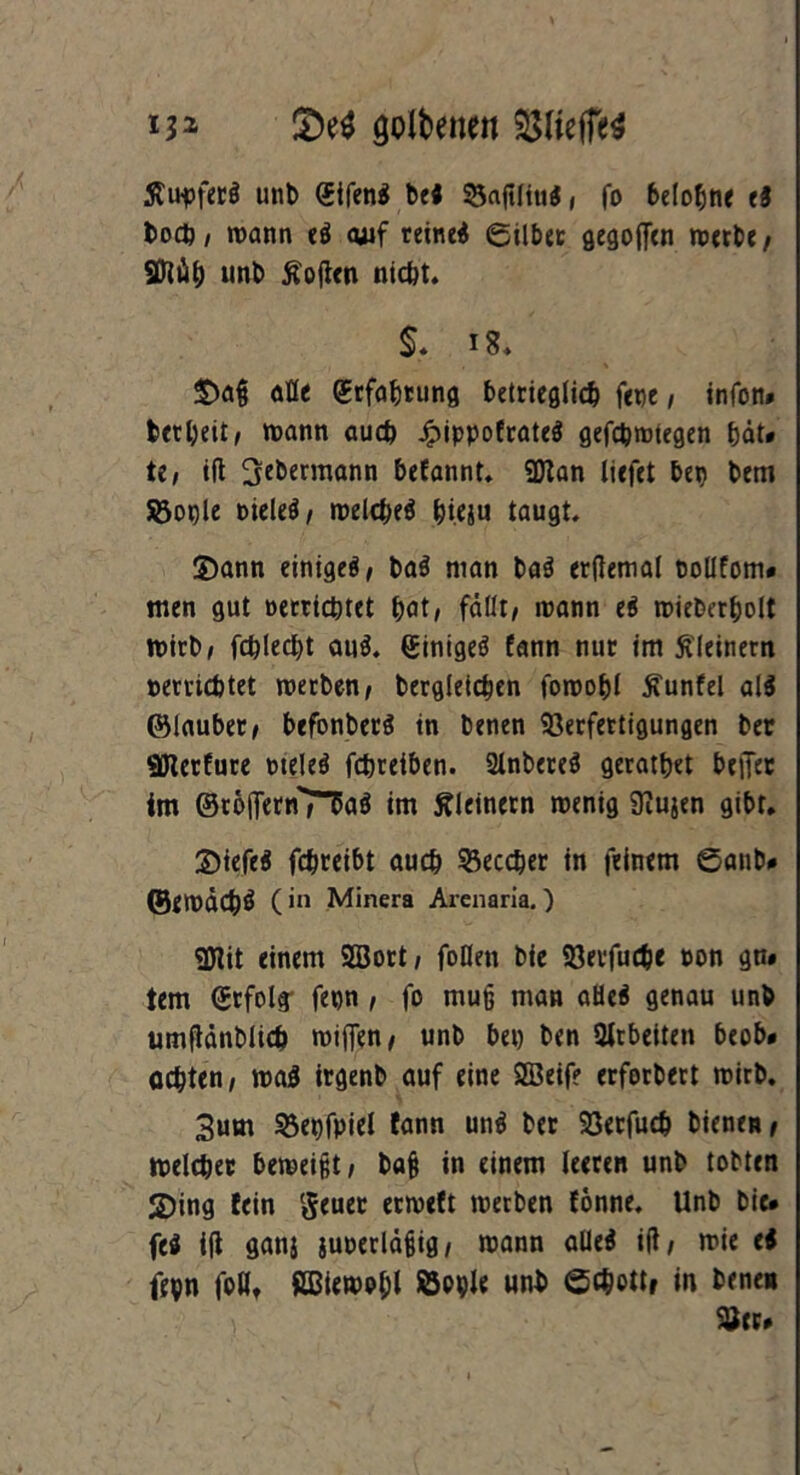 golbenen $$ltefTe$ Äupfeti unt> (Jifeni betf 53af?Hutf, fo belohn« ei bo#, mann eö <uif reinem ©Über gegoffcn metbe/ SJlü# uni) Sofien nicht. §. *8. alle Qrtfaljtung betrieglich fene, tnfon* fcctl;eit ^ mann au# £ippofrate$ gef#mtegen &ät* U, ift ^cbermann befannt. SDlan liefet bep bem Sßople Dieleö, mel#eö &ieju taugt. 2) ann einige^/ ba$ man bai erftemal tollfom* men gut occrichtct bat, fällt/ mann ei mieberbolt mirb, f#le#t aui. ginigei fann nur im kleinem »errichtet metben/ berglei#en fomobl 5?unfel ai$ ©laubet/ befonberi in benen Verfertigungen ber «Ölerfure otelei f#reiben. Slnberei geratbet beifer im ©toifernTTaö im kleinern menig 9iujen gibt. 3) iefei f#reibt au# Vec#er in feinem ©anb# ©emä#Ö (in Minera Arcnaria.) «Ölit einem 5öort, foDen bie Verfu#e non gn# tem (Srfolff fepn , fo muß man aHe$ genau unb umflänbli# mtffen, unb bet) ben Arbeiten beob* o#ten, mag irgenb auf eine SSeif? erforbert mirb. 3um Vepfpiel fann uni ber Verfu# biene»/ mel#ec bemei§t, ba§ in einem leeren unb tobten 2)ing fein geuer ermeft merben fonne. Unb bie* fei ifl ganj iuperläjHg, mann aUeö ifl/ mie ei fepn foHt ßBiemobl ÖPple unb ©#ottf in bene» Ver*