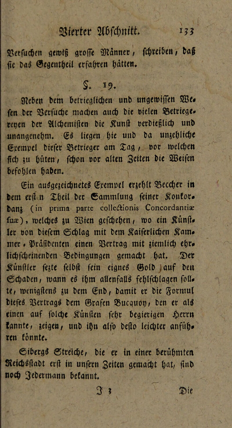 S^ecfuc^eti gerot§ groffe SKänner, fc^tetbcn / ba§ fie baS ©egentheil erfaßen hätten* §♦ «Heben bem betrieglichen unb ungemiflen SBe* fen ber Söccfuc^c machen auch bie »ielen ?5ettiege» regen ber Silchemiften bie $un(i t>erbie§lich unb unangenehm. (£ö liegen t)ic unb ba unehlich* ©rempel biefet 53etrieger am £ag, oor welchen ftch ju hüten/ fd)on not alten 3eiten bie SBeifen befohlen haben. (£in ausgezeichnetes (Jvempel erjeblt 33eccher in bem enln Xheil ber Sammlung feiner ftonfor* banj (in prima parte colledlionis Concordantiae fus), welches $u SSSien gefchehen/ wo ein ÄünjJ* Iec non biefem (Schlag mit bem Äaiferlichen £am# mer. 3Jrä(ibenten einen Vertrag mit ziemlich ehr* lichfeheinenben 93ebtngungen gemacht f>at. 2)er Zünftler fejte felbjt fein eignet (Solb j auf ben Schaben/ mann eS ihm allenfalls fehlfchlagen foll* t(, wenigtfenS ju bem @nbf bamit er bie ^mmiul biefeS Vertrags bem ©rafen 33ucquot) / ben er al$ einen auf folche Kunden fehr begierigen Jjbetrn bannte/ zeigen/ unb ihn alfo Deflo leichter anfuh* ren fönnte. SibetgS Streiche/ bie er in einer berühmten SteicbSftabt erft in unfern Seiten gemacht hat, jlnb noch ÜJebermann befannt.