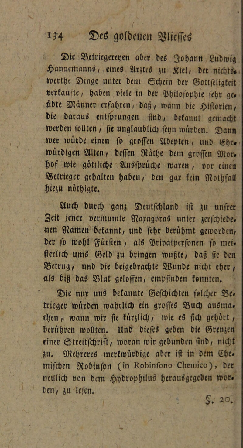 m öolbenen $fief]e$ S)ic Sßetricöccet)cn aber be$ Johann £ubmig £annemannö, etne$ 2irjtc$ ju £ie(, bec nicht*, ttcrthe Singe unter t>em echein ber ©ottfeiigfeit »erfaurte, haben »iele in ber Wulofophie feht ge# übte Männer erfahren, ba§, mann bie jjpifiotien, bie barau* entfprungen ftnb, befannt gemacht Serben foüten , fie unglaublid) fepn mürben. Sann mer mürbe einen fo gtcffen «Hbepten , unb (Jhr. mütbigen Ötlten f beffen 9idthe bem groffen Wer. $of mie göttliche 21u*fprüd)e mareu , oor einen 95etrieger gehalten haben, ben gar fein 9ioti)faU Jjieju nötigte. 2luch butd) ganj Seutfchlanb i(i ju unfrer Seit jener permumte 9iaragora8 unter jer fchiebei uen 9iamen befannt/ unb fef)r berühmt geworben, ber fo wohl gürflen , al* ^rioatperfonen fo mei» fterlich um* ©elb ju bringen mußte, bag jie ben betrug, unb bie beigebrachte 2Bunbe nicht eher/ öl* big ba* Slut geloffen / empftnben fonnten. Sie nur un* befannte ©efchichten folc&er Se# trüget mürben mahtlich ein groffeö Such au*ma. ti;en„■ mann mir jie fürjlid), mie e* |ich gehört, berühren wollten. Unb biefe* geben bie ©rcnjen einer ©treitfchrift, moran mit gcbunbcn finb, nidjf ju. Wchrere* merfmücbige aber ift in bem ehe* inifchen 9?obinfon (in Robinfono Chemico), ber neulich non bem £t)brophtlu$ berau*gcgeben mor# ben, ju Ufeti. S# 20.