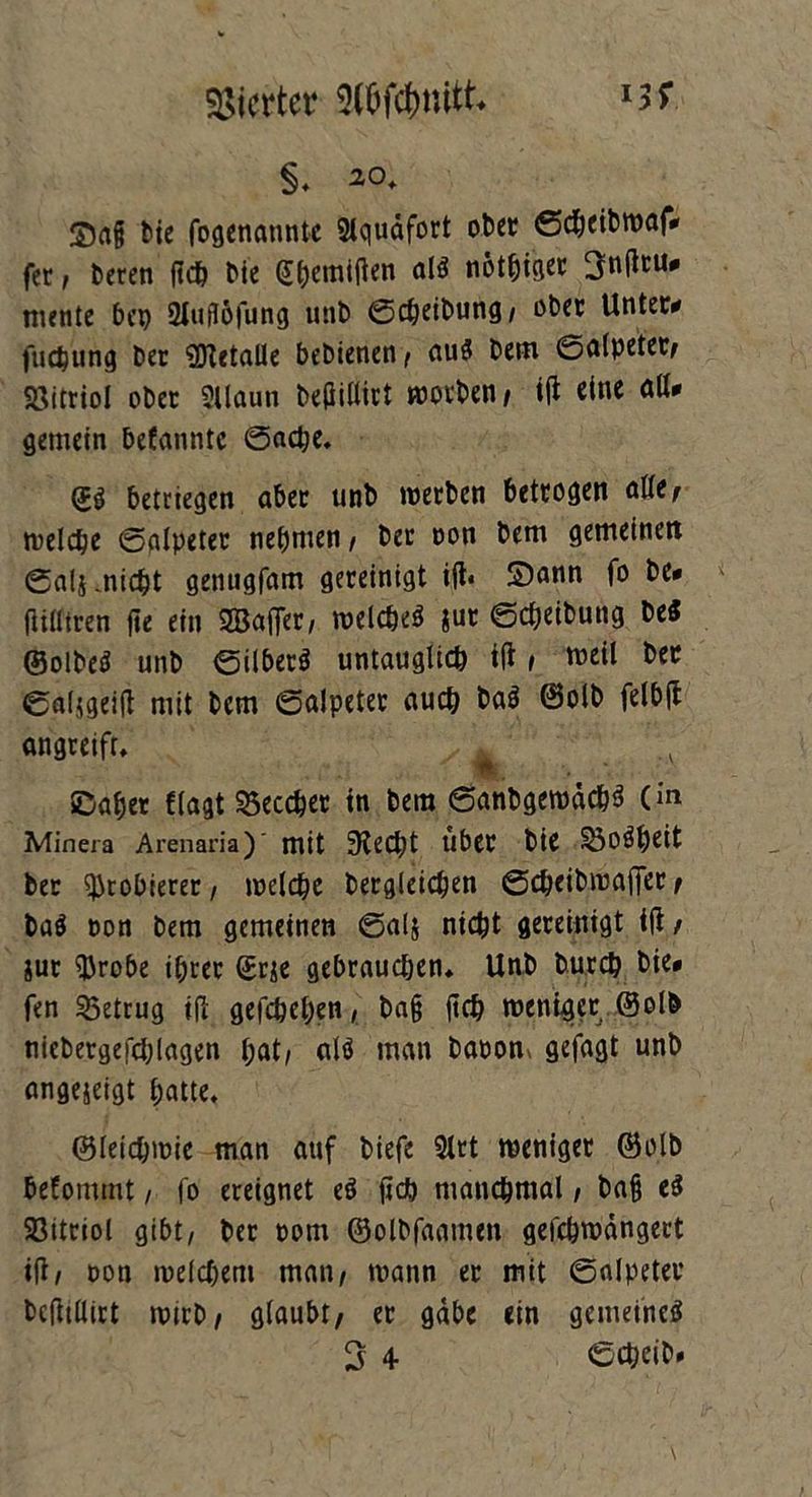 Vierter Stöfäuitt §* bte fogenannte Siquäfort ober ©cheibwaf* fer, beren ficö bie (J&emitfen «IS nötiger 3nfitu* mente bei) 2lufl6fung unb ©cheibung, ober Unter* fuchung ber ’SDtetalle bebienen , au« bem ©alpeter, Söitriol ober 2Uaun beflillict worben/ i(t eine aß* gemein befanntc ©ache. <j$ betriegen aber unb werben betrogen alte, welche ©alpeter nehmen / ber oon bem gemeinen ©als .nicht genugfam gereinigt i|t* S)ann fo be* (Utttren fie ein ©aller, welche« jut ©Reibung be« ©olbe« unb ©über« untauglich tft , weil ber ©al5geift mit bem ©alpeter auch ba« @olb felblt angreift, , ©aber (lagt 35eccher in bem ©anbgewach« (in Minera Arenaria)' mit Stecht über bie ÖOÖhcit ber Probierer, welche begleichen ©cheibmalfer / ba« oon bem gemeinen ©al& nicht gereinigt i|t / &ut $robe ihrer ©r^e gebrauchen* Unb burch bie* fen betrug ift gefchehen, bn§ |tch weniger ©olb niebergefchlagen hat, al« man baoom gefagt unb angejeigt hatte* ©letchwie man auf biefe 9lrt weniger ©olb befommt, fo ereignet e« lieh manchmal, ba§ e« Sßitriol gibt, ber oom ©olbfaamen gefchwdngert ift, oon welchem man, wann er mit ©alpeter bctftllirt wirb, glaubt, er gäbe ein gemeine«