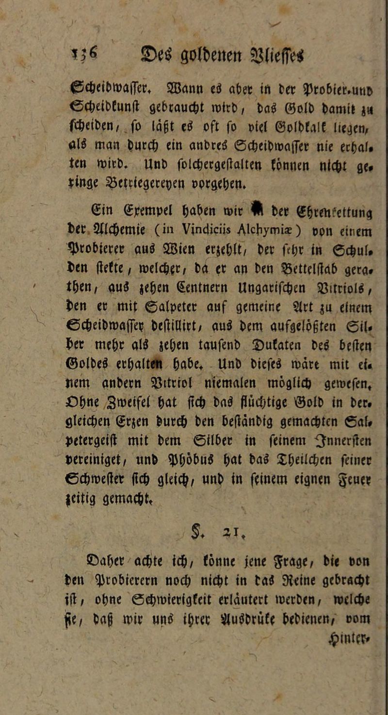 üDe$ goldenen ©cheibmaiTer, 5Bann eö abet in bet Probter.unb ©cbeibtunft gebraust mtrb, ba$ @olb bamit ju falben, fo lägt eö oft fo Diel ©olbfalt liegen, itlö man butcb ein anbreS ©cbeibwaiTer nie ecbal. ten wirb. Unb folcbergeflalten tonnen nicht ge* hinge 33etciegerepen twrgeben. Gin Gimpel haben mit fl bet Gbrenrettung bet 2flcbemie (in Vindiciis Alcbymia») pon einem probieret auö SSien erjeblt/ bet fet)t in ©chul. t>en flefte, meldet, ba et an ben SSettelfiab gera* tben, auö jeben Zentnern Ungatifcben 33itrioig, ben et mit ©alpeter auf gemeine Sltt $u einem ©cbeibroajfet beftiHitt; auö bem aufgelösten ©i(. bet mebt al$ jeben taufenb ©ufaten beö betfen ©olbe$ etbalten bube, Unb biefe$ matt mit ei. Item anbetn Sßtttiol niemalen möglich gemefen, Ohne 3>üeifel bat fleh baö flüchtige \3olb in bet* gleichen Grjen butcb ben beflänbig gemachten ©al* jtetergeift mit bem ©ilber in feinem ^nnerflen bereiniget/ unb $böbu$ bat ba$ Xbeilchen feinet ©cbmeflet ftcb gleich/ unb in feinem eignen §euee zeitig gemacht, §♦ 2it ©aber achte ich/ tonne jene $rage, bie ton ben Probierern noch nicht in ta$ Steine gebracht ifl, ohne ©chmierigfeit erläutert merben, welche fle/ bajj mit unö ibret sMuöbrüfe bebienen/ oom hinter»