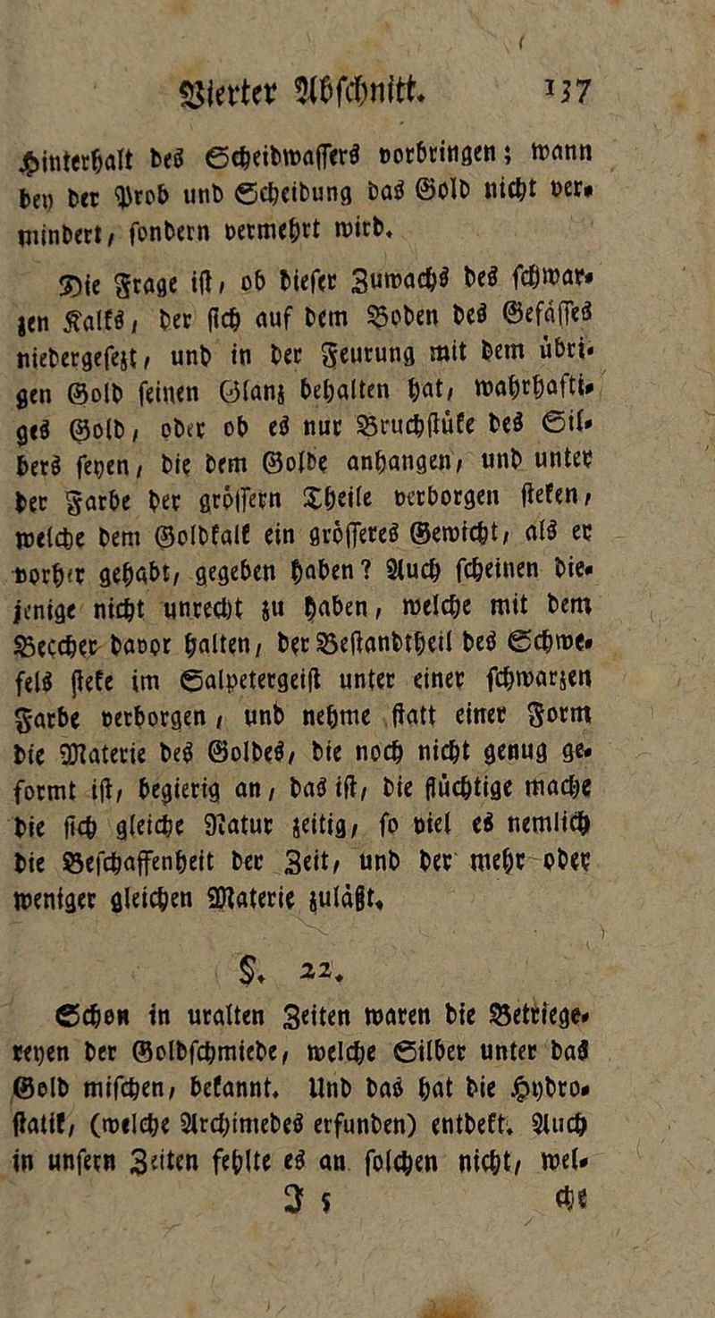 giertet? Wcfcnitt* £interbalt Ui Scheibwaflerg tjorbrinseti; wann fcet) btr $rob unb ©Reibung bag ©olb nicht »et* winbert, fonbern »ermebrt wirb. ©je Stage ift, ob biefet 3uwach$ beg fcömar* jen £alfg, bet fleh auf bem SSoben beö ©efafieg niebergefejt , unb in bet geurung mit bem übri- gen ©olb feinen ©lanj bemalten bat/ wahrhafte gtö ©olb/ obet ob e$ nut Sruchflüfe beg Sil» ber$ fepen, bie bem ®o|be anbangen/ unb unter bet garbe bet grölfern Xbeile »erborgen liefen, welche bem ©olbfalf ein grofieteg ©ewreht, aig ec »orb(t gehabt/ gegeben hoben? 2lucb fcheinen bie. jenige nicht unrecht ju haben, welche mit bem 33ecchet ba»ot halten, bet33eflanbtbeil beg Schwc» feig fiefe im ©alpetergeifl unter einet fchwarjen garbe »erborgen, unb nehme flatt einet gotm bie Materie beg ©olbeg, bie noch nicht genug ge. formt ifl, begierig an, bagift, bie flüchtige mache bie fleh gleiche 9?atut zeitig, fo »iel e$ nemlich bie öefchafenbeit bet Seit, unb bet mehr ober weniger gleichen üKaterie suläjjt, $♦ 22. Schon in uralten 3«iten waren bie 95ettiege. repen ber ©olbfehmiebe, welche Silber unter ba$ ©elb mifchen, befannt, Unb bag bat bie £pbro. ftatif, (welche Slrchimebeg erfunben) entbeft. Sluch in unfern Seiten fehlte eg an folchen nicht, wel. 3 s fhe