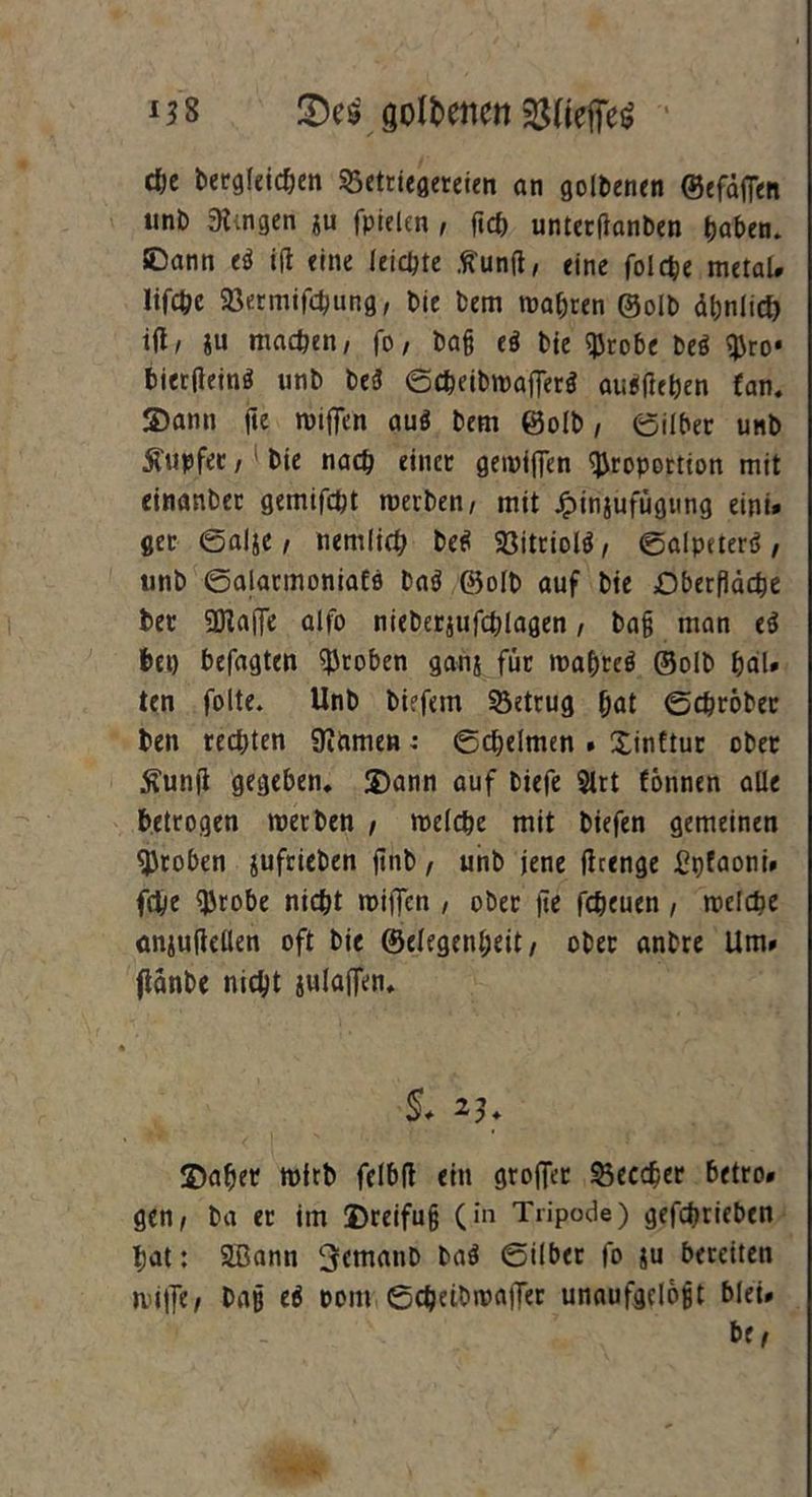 M8 goldenen ^fietfeS djc begleichen Betrügereien an goldenen ©efdfien unt) gingen ju fpielen , fich unterflanben haben, ©ann ti ift «ine leiste tfunft, eine folche metal# lifOje 93ermifchung, bie bem wahren ©olb ähnlich ift, ju machen, fo, baß eö bie Probe M pro* biertfeinS unb beä ©cheibwafferä auäfleben fan. Dann fie wtfien auö bem ©olb, ©über unb Rupfet / bie nach einet gewiffen Proportion mit einanber gemifcht werben, mit Jpinjufügung eint« ger ©alje, nemlich be$ Söitriolö / ©alpeterä , tinb ©alatmoniaEo baö ©olb auf bie Oberfläche bet 5DIaj]e alio nieberjufchlagen, baß man e$ bei) befagten proben ganj für waflteö ©olb hal* ten folte. Unb biefem betrug hat ©chröber ben rechten Siftmen: ©cheimen . Xinftur ober ^unfl gegeben, Dann auf biefe Slrt fönnen alle betrogen werben , welche mit biefen gemeinen proben $ufrieben ftnb , unb jene ftrenge £pfaoni. fche Probe nicht wiffcn , ober fie fcheuen, welche anjufietlen oft bie ©elegenheit, ober anbre Um» flänbe nicht iulaflen. §. 23. ©afler wirb fclbft ein groffer Beedjer betro» gen, ba er im Dreifuß (in Tripode) gefchrieben hat: äßann ^cmatib ba$ ©ilber fo ju bereiten wi|]e, baß e$ oom ©cbeibwafler unaufgcloßt blei» be,