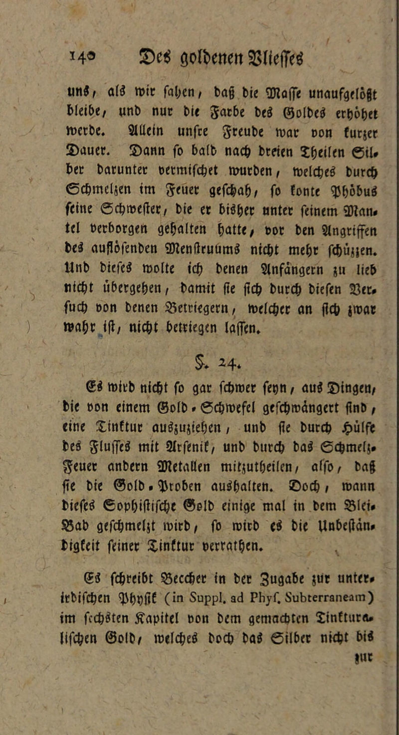 *4« SW öoftenen SSHefTeö un3, af* wir fal;en, ba§ bie Waffe unaufgetöjt bleibe, unb nur bie Jatbe bti ®olbe$ erhöbet mcrbe. Allein unfce greube war con furjer Sauer. Sann fo balb nach beeten Xbeilen ©il. bet barunter oermifebet mürben, melcbeö bureb ©cbmeljen tm fteüet gefebafj, fo fonte $böbu$ feine ©cbmefter, bie er bisher unter feinem Wan. tel »erborgen gehalten batte, t>or ben Angriffen be$ auflöfenben Wenflruumä niebt mehr febüjjen. Unb biefeS molte icb benen Anfängern ju lieb nicht übergeben, bamit fte ftcb bureb biefen 23er. fueb oon benen 25etriegern, melcber an jlcb jioat ) wahr ifl, nicht betriegen laffem $* *4* <£$ mirb nicht fo gar febmer fetjn, au$ Singen, bie oon einem ©olb. ©cbmefel gefcbrodngcrt flnb , eine Xinftur auöjujieben, unb fle bureb J^ülfe beä Jluffeä mit 2Irfenif, unb bureb ba$ ©cbmelj. $euet anbern Wetallen mitjutbeilcn, alfo, bag fte bie ©olb. groben au^balten. ©oeb , mann biefetf ©opbiftifcbe ©olb einige mal in bem 23lei. Sßab gefcbmeljt mirb, fo mirb e$ bie Unbeflän» bigfeit feiner Xinftur »erratben. ©$ febreibt 23eccber in ber 3»9^e jur unter. irbifeben (*n Suppl, ad Phyf. Subterraneam) im fechten Kapitel non bem gemachten Xinftura. lifeben ©olb, melebeö boeb ba$ ©Über nicht bi$ l«c