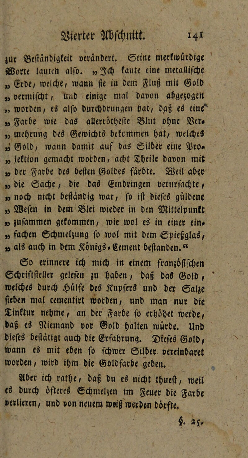 jur MdnDigfeit oerdnbert. ©eine merfmürbtge ®orte lauten alfo. »3$ Pante eine metaflifche „ (£rbet »üelcfee, mann fte in Dan Slug mit ©olb „ permifcht / unD einige mal Daoon abgejogdt „ morDen/ e$ alfo burchbrungen hat, Dg§ e£ eine yj garbe wie Da! allerröthefte $3lut ohne 93er- „ mehrung De! ©emicht! befommen hat/ melcbe! » ©olb/ mann Damit auf Da! ©ilber eine ^ro# „ leltion gemacht rootben/ acht Sheile Dänen mit » Der garbe De! beiten ©olbe! färbte* Söeil aber » Die ©ache / Die Da! ©inbringen oerurfaebte f »noch nicht befidnbig mat/ fo ift Diefe! gülbene » SBefen in Dem 53lei mieber in Den SDtittelpunCt » jufammen gefommen/ wie mol tt in einer ein# » fachen ©chmcljung fo mol mit Dem ©pießgla!/ » ali auch in Dem £önigg»©ement beftanben.« ©o erinnere ich mich in einem franjbjifcheit ©chriftfteller gelefen $u haben, Dag Da! ©olb, melcheö Durch £ülfe De! Tupfer! unD Der 6a(je jleben mal ceraentirt morDen/ unD man nur Die Xtnftur nehme/ an Der garbe fo erhöhet merDe/ ba§ eS Stiemanb por ©olb halten mürbe. UnD Diefeä beitätigt auch Die Erfahrung, 2>fefe$ ©olb, mann eö mit eben fo febmer ©über Pereinbaret morDen, mirb ihm Die ©olbfarbe geben. Slber ich rathe / Dag Du e! nicht thueg/ meil e^ Durch öftere! ©chmeljen im geuer Die garbe Peslieren/ unD non neuem m«g merDen Dörfte.