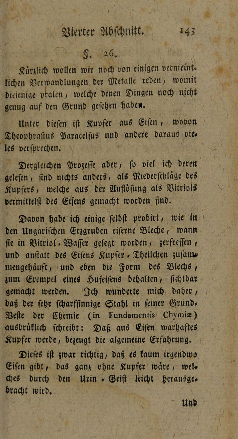 Werter h> §. *6+ ' y ^urjlid) wollen wir noch oon einigen per meint, licken 25erwanblungen ber OTetnlle rcben / womit diejenige ptalen / welche benen gingen nod) nicf>t genug auf ben ©runb gefe^en fcabei*. Unter tiefen iji Äupfer auö (Eilen / wopon dheophrafluS 2Jflcacel|uti unb anbere barauö Pie* Ie$ oerfpredjen. dergleichen ^tojeffe aber/ fo oiel ich beren gelefen / jint> nichts anberS/ alö 9?ieterfd)Iäge beS Rupfers / welche aus her 21uflöfung als SSitriolS permittelft beS (EtfenS gemacht worben finb. dapon habe ich einige felbft probirt/ wie in ben Ungarifchen (Erjgruben eiferne Bleche / wann fte in 95itriot. SBaffer gelegt worben/ jetfreffen / unb anflatt beS (EifenS jtupfer * Üblichen jufanto mengehäuft/ unb eben bie goent beS 231ecpS / jum Stempel eines Jpufeifenö behalten/ ftchtbar gemacht werben. 3<h wunberte mich baper / bag bet fehr fcharfitnnige ©tahl in feiner ©runb» 25efie ber Shemie (in Fundamentis Chymiae) auöbrüfltcb fchreibtt da& auS (Eifen warhafteS Tupfer werbe/ bejeugt bie algemeine (Erfahrung. diefeö ifl jwar richtig/ ba§ eö faum irgenbwo (Eifen gibt, ba$ ganj ohne Tupfer wäre, wef# cbe$ burd; ben Urin » ©ei|t leicht beraube* bracht wirb.  Unb