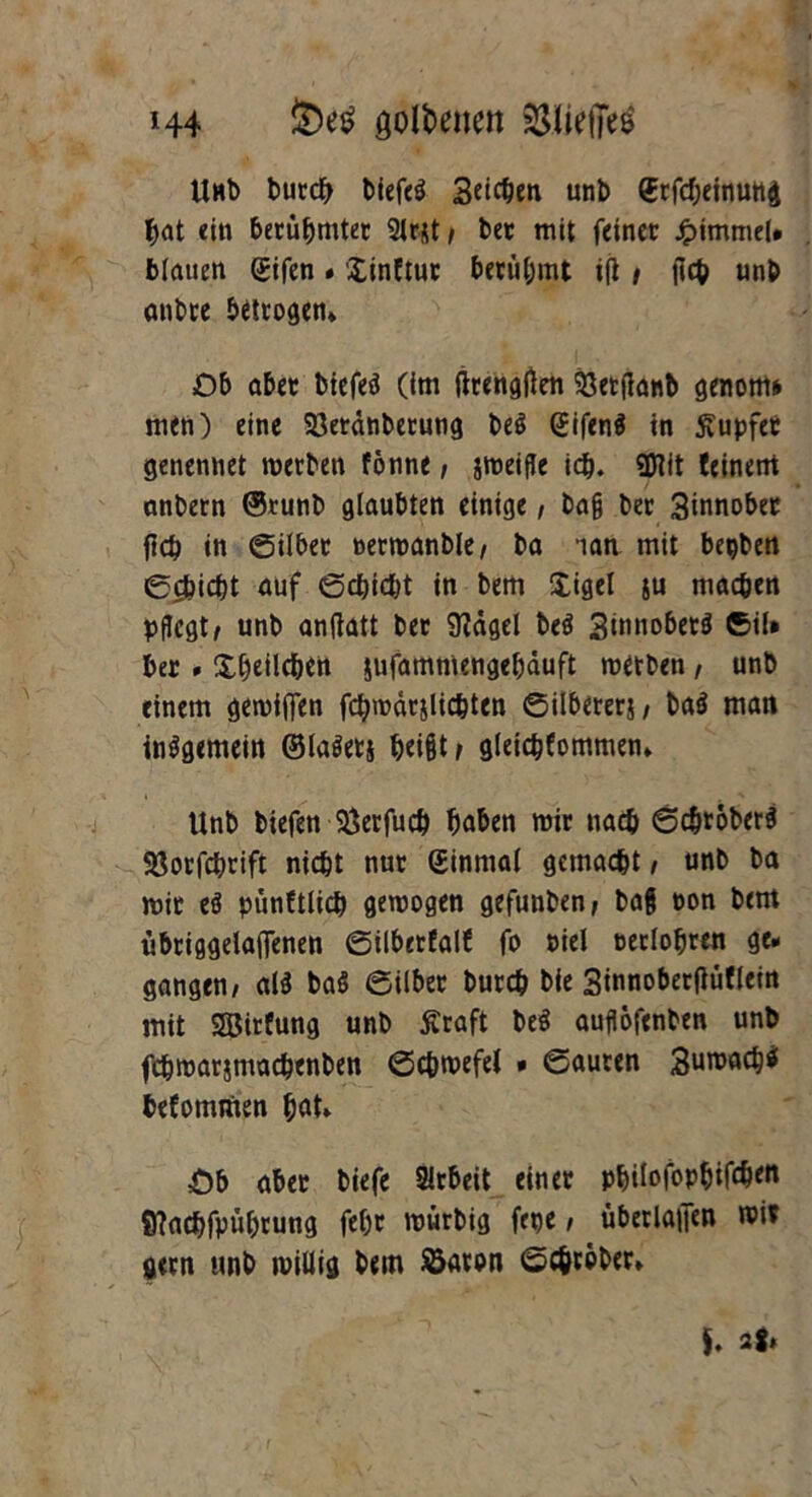 *44 öotöenen ^SUetTee Unb burcb biefe$ Seiten unb (Erfcbeinung bat «in berühmter Sltjtt, ber mit feinet: Jpimmel# blauen gifen» Xinftut berühmt ifl , |lcb unb anbee betrogen» ■Ob aber biefeä (im ftrengtfen 93etfianb genotm men) eine 93etdnbetung be$ (Jifenä tn tupfet genennet werben fönne, jweifle ich. 2Hit feinem anbern ©runb glaubten einige, ba§ ber 3innober flcb in (Silber oerwanble, ba ian mit bepben gepicht auf gebiebt in bem Xigel $u machen pflegt, unb antfatt ber 9?dgel beö 3imioberö ©iU ber . Xfjeild&ett jufammengebduft metben , unb einem gewiffen fcbwdrjlicbten ©ilbererj, baö man insgemein ©laöetj b«i§t, gleicbfommen» Unb biefen SÖerfucb haben wir nach gebröbersi SSorfcbrift nicht nur Sinrnal gemacht, unb ba wir eö pünftlicb gewogen gefunben, bafj oon bem ubriggelaflfenen gilberfalf fo $>iel oetlobren ge* gangen, al$ ba$ gilber bureb bie 3innober(tüflein mit SSBirfung unb ffraft be$ auflöfenten unb fcbwarjmacbenben gcbroefel * gauten Sunweb* befommen hat» Öb aber biefe Arbeit einer pbilofopbifdW 8?acbfpüf)rung febr würbig frpe, überlaßen wi* gern unb willig bem öaron gc&cober»