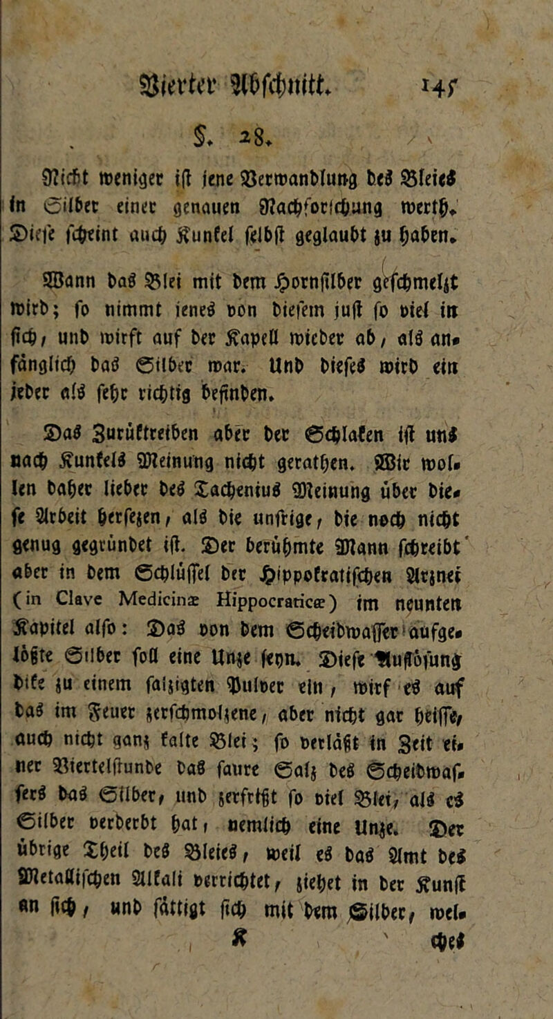 Giertet’ Pfefmitt Hf $♦ 28+ v 9?jcfit metii^ec ift jene ©ermanbluttg be$ ©leie$ In ©ilbet einet genauen 9iachforichung merth«. 2>iefe febeint auch tfunfel felbji geglaubt ju haben* Sann baS ©lei mit bem Jpornjtlber gcfcbmeljt toirb; fo nimmt ieneö non biefem jujt fo piel in fleh/ unb mirft auf ber ßapell mieber ab / als an* fänglicf; batf ©ilbec mar. Unb biefe$ mirb ein jeber al$ fe&c richtig beflnben. 2)a$ 3urüftreiben aber ber ©chlafen ifl uni nach jvunfelS Meinung nicht geraden. Sir mol» len babec lieber be$ ©achentuö Meinung über bie* fe Arbeit herfejen/ alö bie unfrige/ bie noch nicht genug gegrünbet ijl. ©er berühmte Sann fchreibt aber in bem ©d?lüflel ber £ippofratifchen Slrjnet (in Clave Medicinaj Hippocraticc ) im neunten Kapitel alfo: ©a3 oon bem ©chetbmafler■ aufge* logte ©ilber foö eine Unje fepn. ©iefc Hufföfung bife *u einem faijigten Pulper ein , mirf e$ auf ba$ im fteuer jerfchmoljene, aber nicht gar htifi**/ auch nicht ganj falte ©lei ; fo oetlägt in Seit ei. ner ©iertelftunbe baS faure ©alj be$ ©cheibmaf. fed baö ©ilber, unb jerfrtgt fo piel ©Jet, al$ c$ ©ilber perberbt hat» nemlich eine Unje. ©er übrige ©heil beö ©leieS, meil e$ baö 2lmt be$ Snetallifchen Slifali perrichtet, jiehet in ber tfunff «n rteh, unb fättigt fleh mit bem ^Silber, mel. , ff ' chel