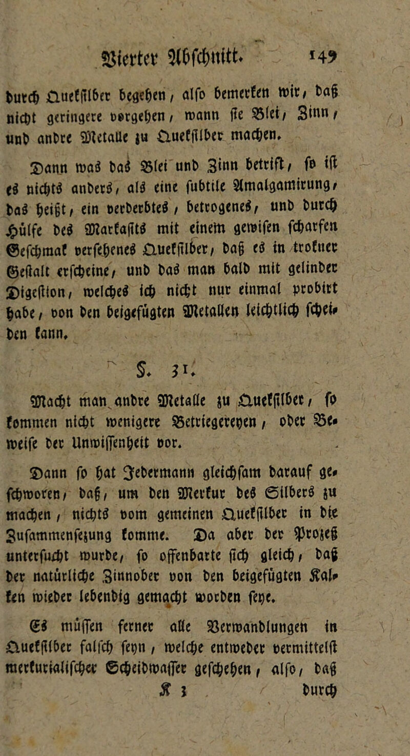 tut« Üueffttber besten, alfo bemerfen mit/ bag nicht geringere »ergeben/ roann jle $5lei/ Sinnt unb anbre «Metalle $u Cluefjllbet machen, Sann m$ bad $3lei unb Sinn betritt/ fe i(l nichts atiberä/ als? eine fubtile 2lmalgamirung/ baö beißt / ein oerberbteä / betrogene*/ unb burdj £ülfe be* aTCarfaftt* mit einem gemifen febarfen ©efebraaf t>erfej)ene$ &uefftlber, ba§ e* tn troCnec ©eftalt erfebeine/ unb ba* man halb mit gelinbec Sigefiton, melche* ich nicht nur einmal probitt habe / oon ben beigefügten üWetallen leicbtlicb ftbet* ben fann,  S- 3*. gjtacbt man^ anbre Metalle gu £iuef jilbet / fb fomrnen nicht wenige« S5etttegereben / ober 23e# weife ber Unwiftenöeit eor. Sann fo bat Ijebetmann gleidbfam barauf ge# febmoren/ bag/ um ben 9Herfur beö ©über* $u machen, nichts oom gemeinen £Xueffilber in bi.e Sufammenfejung fomme. 2)a aber ber ^projeft unterfueht mürbe/ fo offenbarte ftd) gleich/ bag ber natürliche Sinnober non ben beigefügten Äal# fen roieber lebenbig gemacht moeben fege, <£* muffen ferner alle 23erroanblungen in &uet(Uber falfch fepn, welche entroeber »ermittelft raerturialifcher ©cheibmaffer gegeben/ alfo/ bag $ j burch