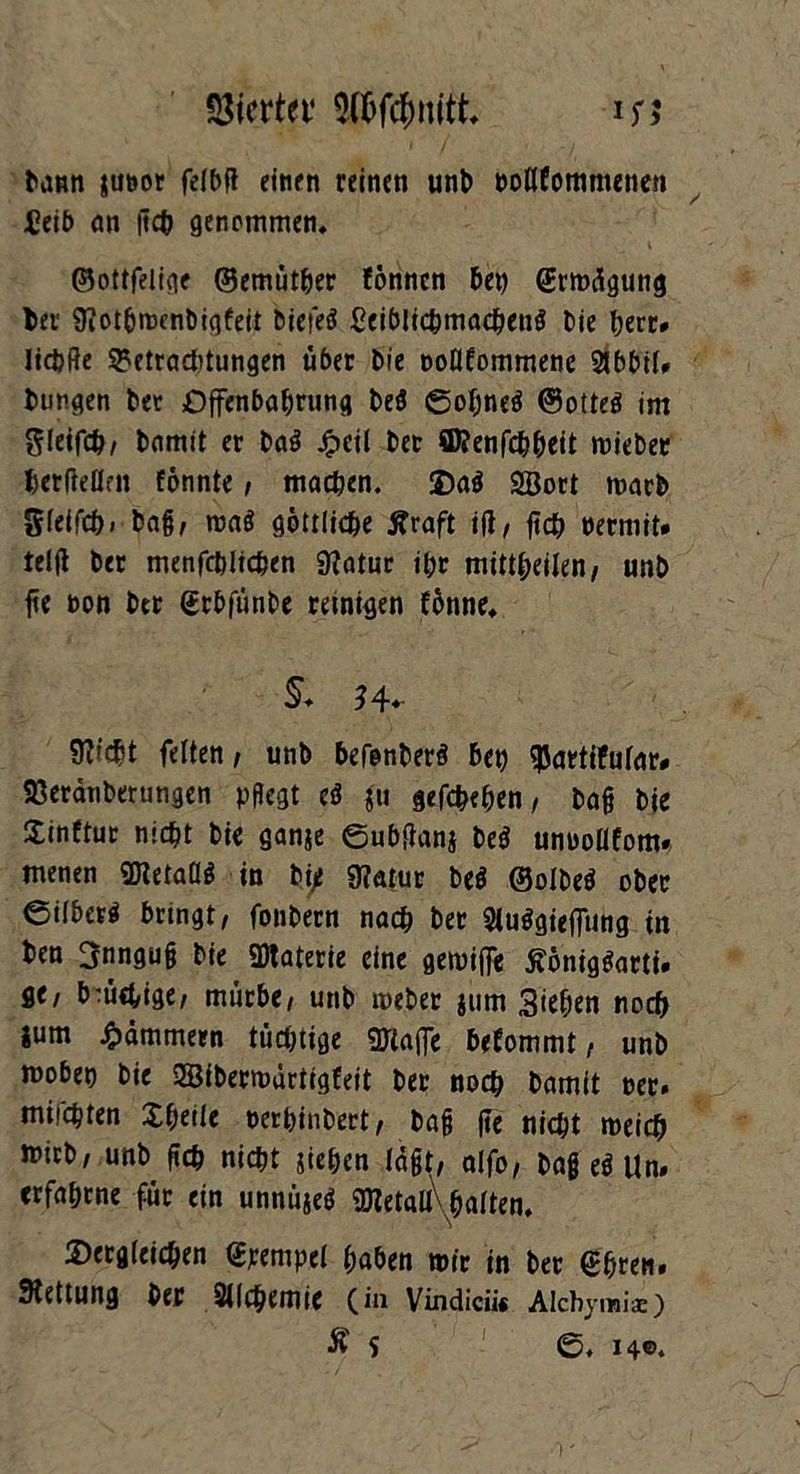 Vierter 9töf$nitt *r> ^aml juoor felbft einen reinen unb pollfotnmetien £eib an ftcb genommen, ©ottfelige ©emütber fönnen bei) (Erwägung bei 9?otbwcnbigfeit biefeS £eiblicbmacbenö Die tjerr* Iicbfte Betrachtungen über bie poüfommene 2tbbil# bungen bet Dffenbabrung be$ ©of;ne$ ©otteö im gleifcb/ bamit er ba$ £eil ber ffl?enfcbbeit wieber herflellfn fonnte, machen. da$ SBort warb gfeifcb» ba§, waö göttliche Äraft ift, ftcb PermiU teifi ber menfcbitchen «Katur ihr mittbeilen, unb fte Pon ber (Erbfünbe reinigen fünne, $♦ *4- Sfticbt feiten , unb befonberä beb $artifular# 23eränberungen pflegt c* $u gegeben, ba§ bie Sinftur nicht bie ganje ©ubfianj be$ unoollfom. menen SJIetaüg in bi/ «Natur be$ ©olbe$ ober ©ilber^ bringt, fonbern nach ber 5tuögieffung in ben ^nngug bie 2Waterie eine gewiffe ßönig&mi. ge, brüchige, mürbe, unb webet jum Sieben noch ium jammern tüchtige «Waffe bekommt, unb mobet) bie SSBiberwürtigCeit ber noch bamit per. milchten Xbeile perbinbert, baff fte nicht weich wirb, unb (ich nicht sieben lägt, alfo, bag e$ Un. erfahrne für ein unnüjeö ÜRetali\baIten, dergleichen ©pempel haben wir in ber Sbren. Rettung ber Sllchemie (in Vindicii« Alchymi*) Äs ©. 14©*
