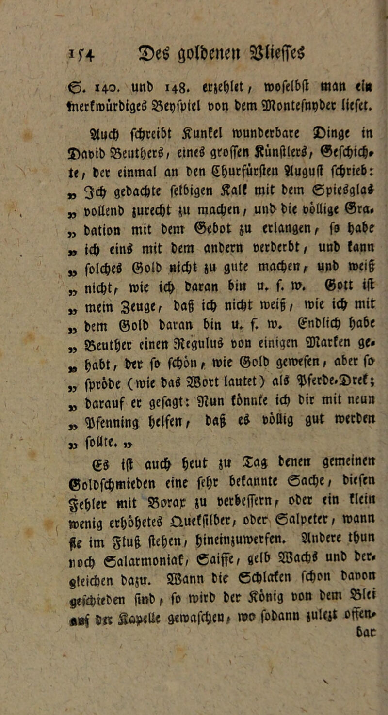 im- goldene« 33UcfTe5 <3. 140. unt> 148. erriet, wofelbtf man ein fnerCnoürbigeö 25et)fpiel t>on bem *2ttontefnt)ber liefet* 9luch fchreibt jtunfel wunbetbare SDinge in ©aoib SSeutgerg, etneö grofien Künfllecö, ©efchich» te, bet einmal an ben (Efjutfüttfen Slugutf fegrieb: „ gebachte fetbigen ßalf mit bem Spieägla* „ pottenb surecht ju machen, unb bie twllige @ra. „ bation mit bem ©ebot &u erlangen r fo habe „ ich ein$ mit bem anbern petbetbt/ unb lann jj folcgeö ©olb nicht ju gute machen /■ unb wei§ n nichts wie ich baran bin u. f. w. (Bott i(l M mein 3euge, ba§ ich nicht wei§, wie ich mit „ bem ©olb baran bin u» f. w. ©nblich habe M S5euthec einen 9iegulu£ non einigen SDtatfen ge» „ habt, bet fo fchbn, wie ©olb gewefen, aber fo „ fptöbe (wie baö 2Bott lautet) a($ $fetbe.£>ref; K batauf et gefagt: 9?un tonnte ich bit mit neun „ Pfenning helfe«, bag eS rollig gut werben jj foüte« » di id auch heut *tt Sag benen gemeinen ©olbfehmieben eine fegt befannte Sache, biefen gehler mit S5orat &u retbeflern, ober ein flein wenig eth&heteö &uefjtlber, ober Salpeter, wann ge im glug gehen, hinemjumetfen. Slnbere thun noch Salarmoniaf, Saiffe, gelb 2Sach$ unb bet» gleichen ba$u. SBann bie Schlafen fchon banon geteh leben fmb r fo wirb ber tfonig oon bem SMei bK Sopelie gewafchen* wo fobann iuleji otten»