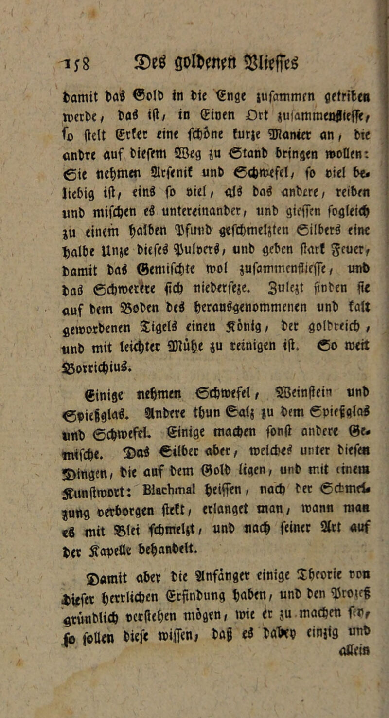 -1*8 Setf goltwn Damit Dad ©olb in bie (Enge jufammen geinten n>crbe/ bad i(t/ in (Einen Ort aufammenflieffe, fo fielt (Etfer eine fchone fntje Sanier an, bie anbre auf tiefem 2Beg ju ©tanb bringen wollen: Cie nehmen ölrfenil unb ©cfcmefel, fo niel be* liebig ift, eind fo oiel, aid bad anbere, reiben unb mifchen ed untereinanbet, unb giefjen fogleidj ju einem falben ^Dfimb gefcbmeljten ©ilberd eine l)albe Unje bicfed ^uloetd, unb geben flart geuer, Damit bad ©emifchte mol jufammcnflie|Te, unb Dad ©chwetete ftch nieberfeje. 3u!ejt ftnben ftc auf bem 53oben Ded hrrandgenommencn unb faft geworbenen Sigeld einen ffcmfg, bet golbreicb , unb mit leistet 9Dlühe ju reinigen i(t. ©o weit Söotrid^tu^. Einige nehmen ©chwefel, SBemfieiu unb ef>ie8gla$. Slnbere thun ©af$ ju bem ©piefglad unb ©chroeftl. einige machen fonfi anbere ©e. mifche. ©ad ©über aber, welche* unter biefe« gingen, bie auf bem ©olb ligen, unb mit (tnem Äunjtwort: Blachmal heiffcn, nach ber ©cfcmei. jung ©erborgen fielt, erlanget man, wann man cd mit 331 ei fchmeUt, unb nach feiner 2lrt auf Der Kapelle bemäntelt. J)amit aber bie Slnfdnger einige Sbeorie non biefer h£«li*£n ©tfinbung ha*»«!' «nb ben %xw% grünblich occjlehen mögen, wie et ju machen feur fo foUcn biefe wifien, tag ed tafru einjig unb aßein