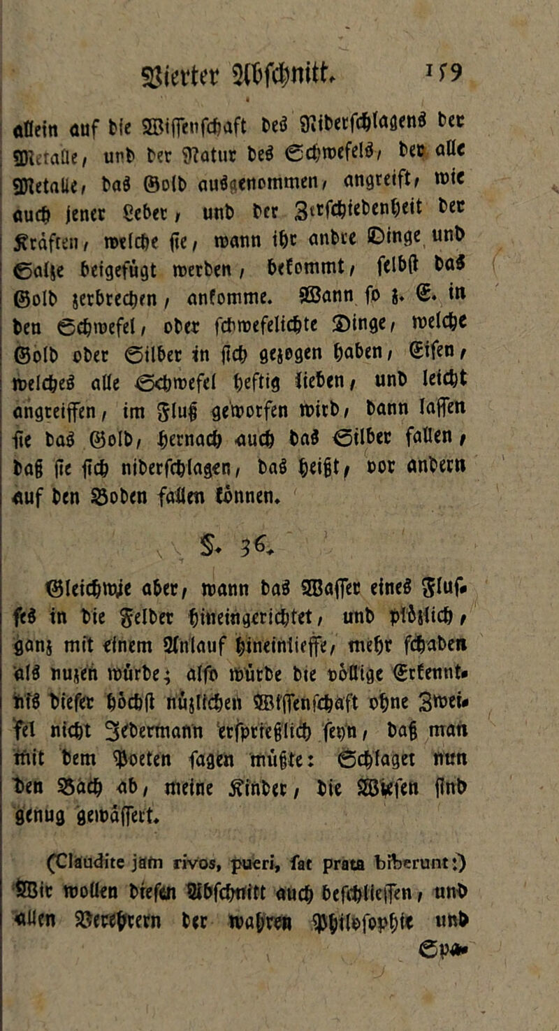 Vierter W$nitt U9 ofleiti cuf bie ©iffeitfdjaft beö 97ibetfdÜagen$ bet SföetaUe; unb ber 9?atur be$ ©chwefelb; ber aüc Metalle» ba$ ©olb ausgenommen, angreift/ wie «ucf» jener ßcbet , unb ber Strfchiebenheit bec Kräften, welche ftc/ wann ihr anbre ©inge unb ©al&e beigefügt werben ; bef ommt / felbft ba$ ©olb jerbredKn, anfomme. ffiann fo 8. ©. in ben ©chwefel; ober fdhwefelidjte S>inge / welche ©olb ober ©über in fleh gesogen haben, ©ifen, welches alle ©rhwefel heftig lieben / unb leicht angteiffen, im gluß geworfen wirb; bann lajfen fie baS ©olb; hernadj auch ba$ ©über fallen ; baß jie fich niberfchiagen; baS heißt; oor anbern auf ben 33oben fallen tonnen, \ - §♦ 3*. ©leichwje aber; wann ba$ SBaflTet eineö gluf* fe$ in bie gelber hineingerichtet, unb plbslich t fianj mit einem SHnlauf hineinlieffe; mehr fchaben ä($ nufe'Ä würbe; alfo würbe bie rollige ©rfennt» MS biefer hoch ft nüjlicheü ffitfienfehäft ohne 3wei* fei nicht 3ebermann 'erfprteßlich fepn; baß man mit bem Poeten fagen müßte: ©chlaget nun t>en S5äch ab; meine hinter / bie SSiefen flnb genug gewaffert. (Claudite jäfn rivos, pueri, fat prata bftjeruntj) ÖBic wollen btefen Sibfcfrnitt auch befehtiejfen; nnb «Wen Verehrern ber wahren $hübfopbi< l,nb ©p*»
