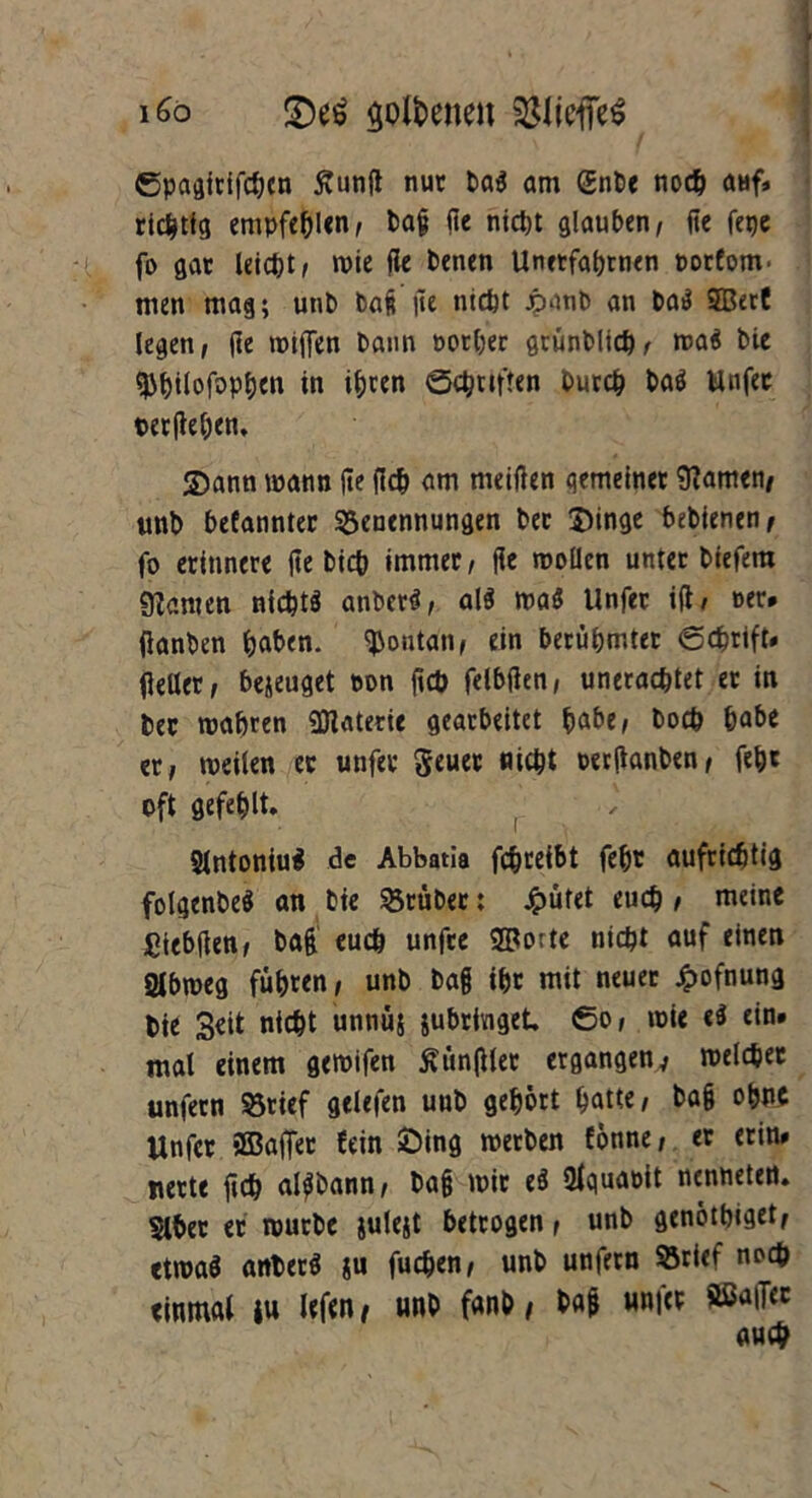 i£o <£)t$ goldenen (SliefieS ©pagitifcbcn Äunjt nur ba$ am C£nt>c noch aHf* richtig empfehlen, ba§ de nietjt glauben, ftc fepe fo gar leicht, wie de benen Unetfahrnen porfom' men mag; utib bag |te nicht jpanb an bail SBerC legen, (le wiffen bann oorber grunblicb, wa$ bie ^^tlofoptjcia in ihren ©Triften burch bad Unfer ©erflehen, S)ann mann jle (leb am meiden gemeinet tarnen/ unb befannter Benennungen ber $)inge bebienen f fo erinnere fte btefe immer, fle wollen unter biefem 9?amen nichts anberS, al$ ma$ Unfer id/ »er. (ianben haben. Montan, ein berühmter ©ebrift. fleller, bejeuget oon fleb feibden, uneraebtet er in bec wahren SJtaterie gearbeitet ^abe, boeb habe er, weilen er unfer geuet nicht uerflanben, fe&t oft gefehlt. ( SlntoniuS de Abbatia febreibt fefjr aufrichtig folgenbeS an bie Btüber: £ütet eueb i meine fitebden, bag euch unfre ®orte nicht auf «inen Slbweg fuhren, unb bag ihr mit neuer £ofnung bie 3eit nicht unnüs jubringet, 60, wie «S ein. mal einem gewifen Händler ergangenv welcher unfern Brief gelefen uub gehört hatte, bag ohne Unfer 2Bafiet fein £>ing werben fönne, er erin. nerte ftcb alSbann, bag wir e$ Ufquaoit nenneten. Slher er würbe julejt betrogen, unb genötbiget, etwas anberS $u fueben, unb unfern Brief noch einmal iu lefen t unb fanb, baf unicr ftßaiTet auch