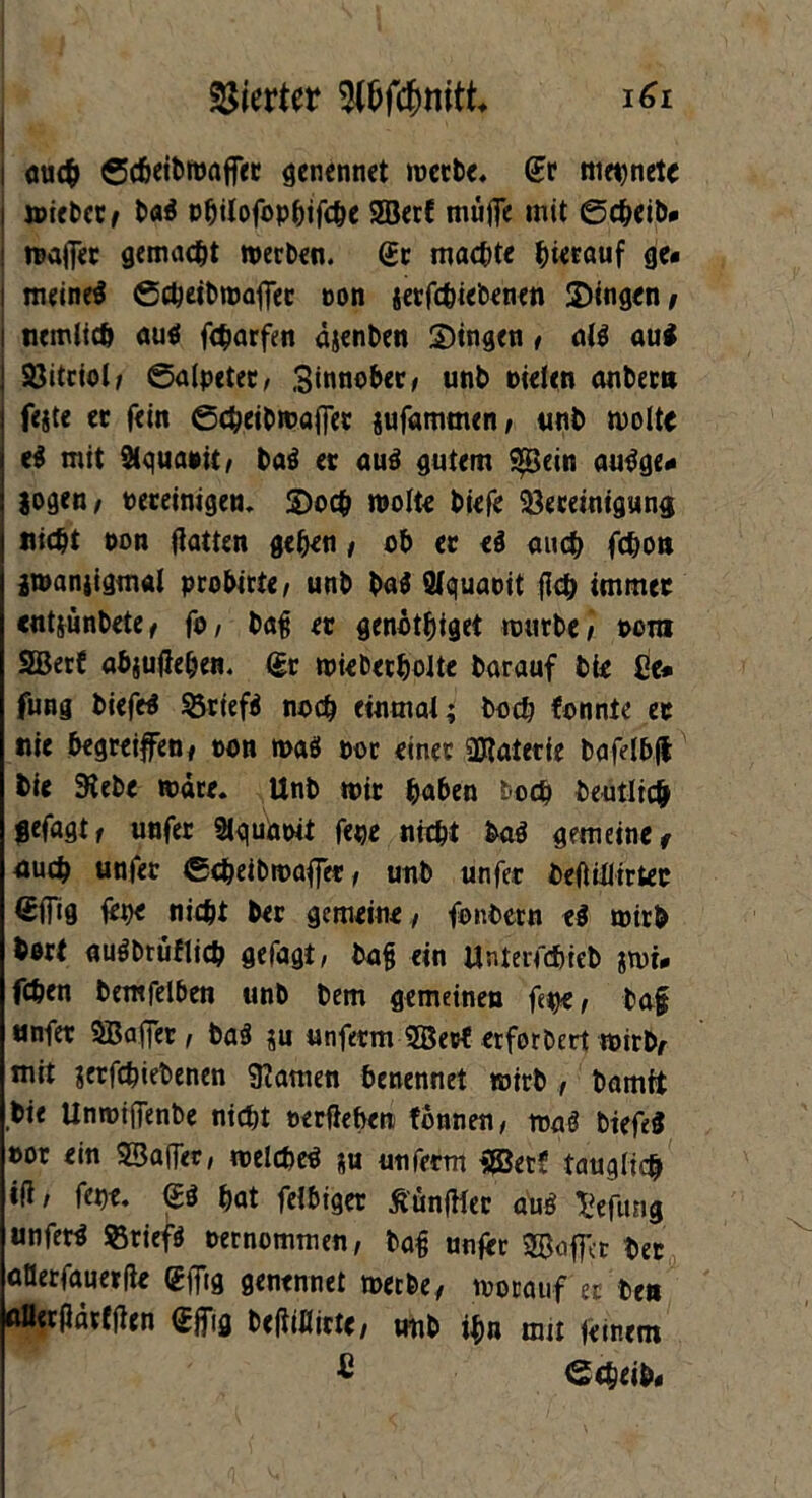 i mich ©cheibwafier genennet werbe. Sr mepnetc wiebet/ baS pbitofophifche Söcrf muffe mit ©cheib* waffer gemacht werben. Sr machte bwouf ge« i meines ©cbeibwaffer Don setfchiebenen Singen/ uemltch aus fcharfen äjenben Singen / als au* Bitriol/ ©alpeter, Sinnobet/ unb oielen anberu feite er fein ©cbeibwaffer jufammen/ unb woltt eS mit 2tquaoit/ baS er aus gutem 3[Bein auSge* jogen/ oereinigen. So<h wolte biefe Bereinigung nicht non Hatten geben / ob er eS muh fc&ort jwanjigmal probirte, unb baS Wquaoit fleh immer «ntjunbete/ fo, baf? er genötbiget würbe/ oom SBerf abjujieben. Sr wieberbolte barauf bie Ce* fung biefeS Briefs noch einmal; hoch konnte er nie begreifen/ ton was oor einer üRaterte bafelbft bie Siebe wäre. Unb wir haben bocb beutlich $efagt/ unfer 21quäoit fege n«bt baS gemeine/ uuch unfer ©cbeibwaffer / unb unfer beflülirter Sifig fepe nicht ber gemeine/ fonbern eS wirb bort auSbrüflich gefagi, bafj ein Unteifchieb iwi« fchen bemfelben unb bem gemeinen ftp*/ baf unfer Sßaffcr / baS ju unferm 2Bect erforbert wirb/ mit jerfebiebenen 9?amen benennet wirb , bamit bie Unwiffenbe nicht oerflefoen tonnen, waS biefeS por ein 23affec, welches iu unfern $03ec? tauglich iH/ fepe. SS hat felbiger tfünffler auS Jjefung unferS Briefs pernommen/ baf unfer SBoffct ber oüerfauerfte Sffig genennet werbe/ worauf'er ben uöerflärfflen Sffig bcftiflictc/ unb ihn mit feinem ® ©cheib«