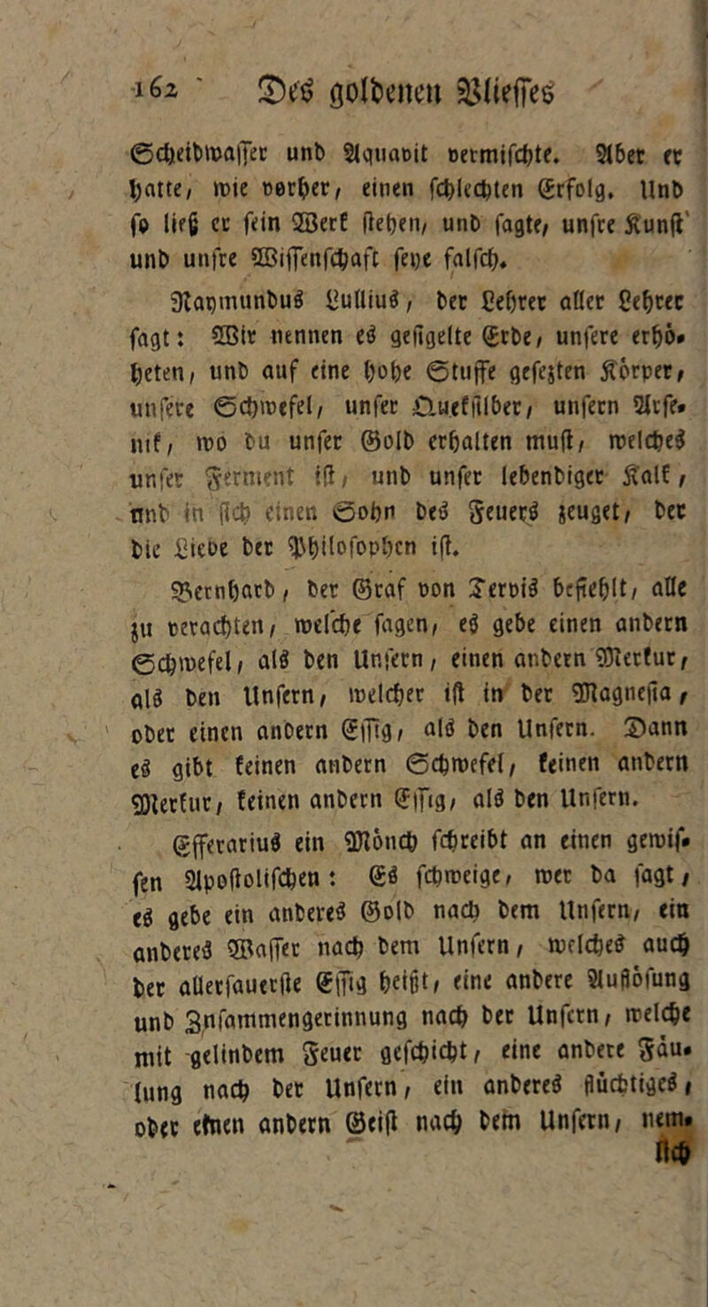 ' £)e$ golfeeneu 2${iefjes ©cbeibmaffer unb Slqtianit nermifcbte. 216er er batte, roie werter, einen fcblecbten (Jrfolg, Unb fp lieg er fein QBerf (leben/ unb fagte, unfre ftunfi' unb unfre 2öiffenfd)afc feijc falfcb. 3tapnuinbu$ Uulliuö, bet ßebrer aller Cebtec fagt: 2Bir nennen eö gefigelte (Erbe/ unfere erbö* beten/ unb auf eine b»be @tuffe gefejten Körper, unfere ©cbmefel, unfer CLueffilber, unfern 2irfe» mf/ n?o bu unfer ©alb erbalten mu(t, trelcbeS unfer Ferment ift, unb unfer lebenbiget ftalf , unb in (leb einen oobn beö geuerö jeuget, bec bic £tcDe bet ^bilofopbcn i(t. ^embarb/ ber ©raf pon Terptä befiehlt/ alle ju peraebte»/ roefebe fagen, eö gebe einen anbern 0cb>vefel/ alö ben Unfern, einen anbern hierfür, alö ben Unfern, melcber ift in ber OTagneila, ober einen anbern (Ejfig, nid ben Unfern. 2)ann eö gibt feinen anbern ©cbroefel, feinen anbern gjtetfut, feinen anbern <Effig, alö ben Unfern. (Sfferariuö ein SHoncb febreibt an einen geroif. fen 2lpoftolifcben: <Eö febroeige, tuet ba fagt, ti gebe ein anbereä ©olb nach bem Unfern, ein anbere^ SBaffer nach bem Unfern, mclcbeg audj bet aUerfauerile <E(Ttg beißti eine anbere Sluflöfung unb Snfammengetinnung nach ber Unfern, rcelcbe mit gelinbem Seuer gefebiebt r eine anbere 5äu. lung nach bet Unfern, ein anbereö flücfctigcö, ober efnen anbern 0ei(l nach bem Unfern, nem.