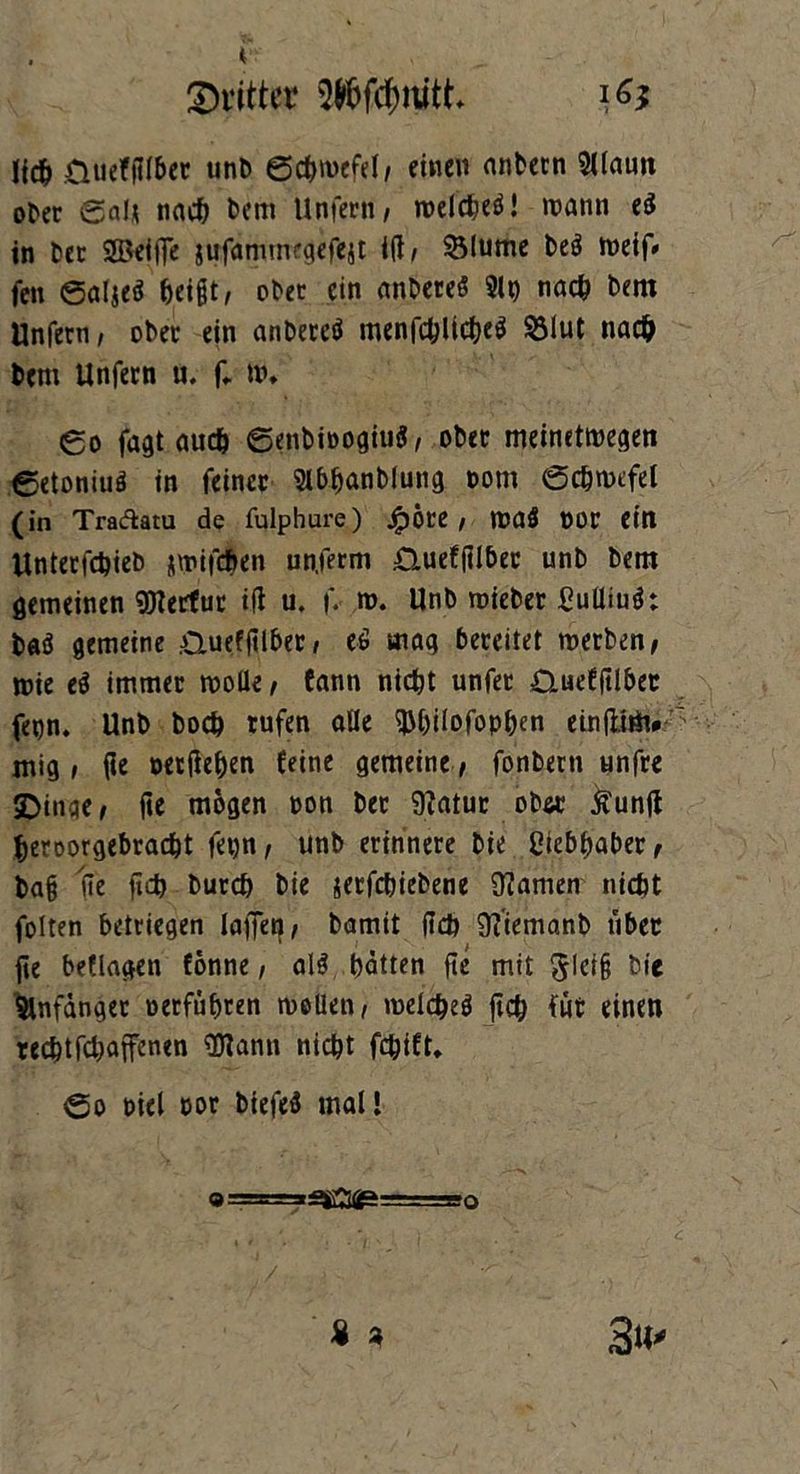 dritter $töfcf)rott Jicb üuefflfber unt> 0cbn>efel/ einen nnbern SUauti ober Saft tiacf? bent Unfern/ melcbeö! mann ei in ber S3>ei(Te jufammrgefejt i(t/ Slume be$ meif* fen Saljeö beißt, ober ein anbereö 9U) nach bern Unfern/ ober ein anbercö menfc^ltc^eö §3lut nach bern Unfern u. f* m, go fagt auch ©enbioogiuS/ ober meinetmegen eetoniuä in feiner Wanblung t»om 0cbmefel (in Traftatu de fulphure) Jpöre / maö oor eilt Unterfcbieb jmifeben un.ferm £luefjtlbec unb bem gemeinen Vertut i(l u. f. m. Unb mieber ßuttiuö: baä gemeine .aueffilber / eö mag bereitet merben/ mie ei immer molle/ fann nicht unfer Quefftlber fenn. Unb hoch rufen alle ^hilofophen cinfUiti# mig , (ie oerfiehen feine gemeine / fonbern unfre SDinqe / (te mögen ron bet 9?atur ob« Äunft beroorgebraebt fetjn/ unb erinnere bie Ciebbaber, ba§ ite ficb bureb bie jerfebiebene tarnen nicht folten betriegen laffeg/ bamit (leb 9?'iemanb über fie beflagen fönne, alä batten fte mit ^lei§ bie Anfänger »erführen mellen/ meicbeä ficb für einen rechtfebaffenen 3Kann nicht fchift.