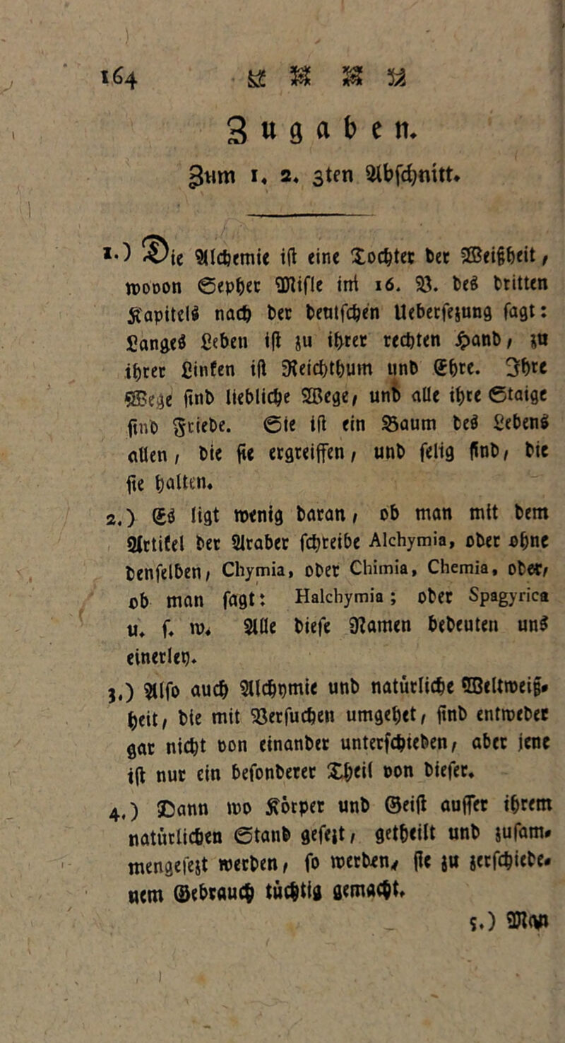 a H J3 a 3 « g a b e n. i« 2« 3ten SHbfcfynitt» *•) ^ie Sllcbemie ift eine Xochtec bet 2Bei&beit, roooon ©epljec SDlifle irrt 16. 93. beä btitten Ä'apitelS nach bet beutfchen Ueberfejung fagt: £ange$ ßeben i|t ju ihrer rechten £anb, ja ihrer ßinfen ift 9ieicbthum unb (Jhte. 31)te «ffiege (inb liebliche SQ3ege, unb alle it)tc ©taige (tnb Stiebe. 6te ift ein S3aum beö fiebensi allen, bie fte ergreiffen, unb felig ffnb, bie fte hatten» 2.) i£i ligt wenig baran, ob man mit bem gtctifel bet Araber fchteibe Alchymia, ober ohne benfelben, Chymia, obet Chimia, Chemia, ober, ob man fagt: Halcbymia; obet Spagyrica u. f. w» Sille biefe tarnen bebeuten un$ einerlei). j.) Sllfo auch Sllchpmie unb natürliche 5BeUwei§* beit, bie mit 93erfuchen umgehet, ftnb entwebec gat nicht oon einanbet unterfchteben, aber jene t|t nut ein befonberer Xl;ei( pon biefet. 4.) SDann wo Körper unb ©eifl aufler ihrem natürlichen ©taub gefeit, geteilt unb jufam. mengefejt werben, fo werben, jie ju jerfchitbe* uem gebrauch tüchtig gemacht» s.) 9JZCW»