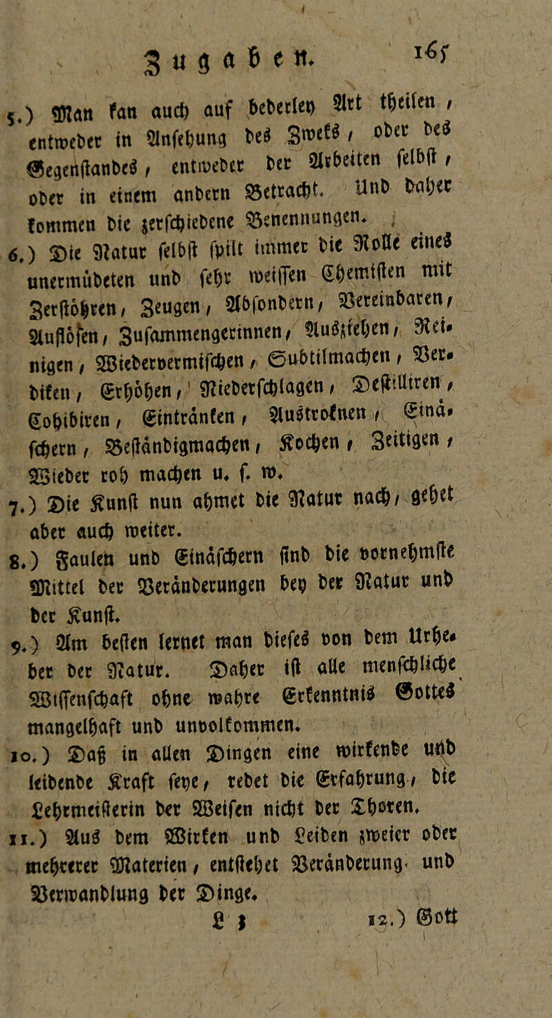 3 u g a fc e it. l*f 5. ) «Man fan auch auf beberle») 2ltt tfjetten , entweber in Slnfc&ung beä SweW 1 oba’ ®egeri(tonbe$, entweber bet Arbeiten felbft, ober in einem anbern Betracht. Unb baljec fommen t>ie jcrfc^ieDenc Benennungen. 6. ) 3)ie 9iatur felbfl fpilt immer bie SKoHe eine* unermübeten unb febt weiden Gbemtflen mit Serflobren, Beugen, Sf&fonbern, Bereinbaren, Sluflolen, 3uf<l'mmen9et:innen' ^luöjfeben , 9id# nigen , SEBiebetoermifchen , ©ubtilmachen , Ber* bifen , gehoben,1 Metfcblagen, ©düUtren / gobibiren, ©intrdnfen , $luötrofnen , Sind» fcbecn, Betfdnbigmacben, Soeben, Seiten/ SSiebec rob machen u, f. ro. 7. ) 3)ie Äunft nun abmet bic 9?atur nach/ Qebet aber auch weiter. 8. ) gaulen unb Sinäfcbern finb bie bornebmfte gjiittel bec Berdnberungen bep ber SKatur unb bcc Äunft. 9. ) 2tm heften lernet man biefeS non bem Urbe# bet bet 9?atur. ©aber ift alle menschliche SBitfenfcbaft 0bne wahre ©rfenntni* Sottet mangelhaft unb unoolfommen. 10. ) S)ab in allen gingen eine wirfenbe unb leibenbe Äraft fepe, rebet bie ©rfabrung, bie iebtmeißerin ber SEBeifen nicht ber Choren. 11. ) 5lu$ bem ©irfen unb £eiben zweier ober mebrtcer Materien , entliehet Berdnberung. unb Berwanblung ber £>inge,