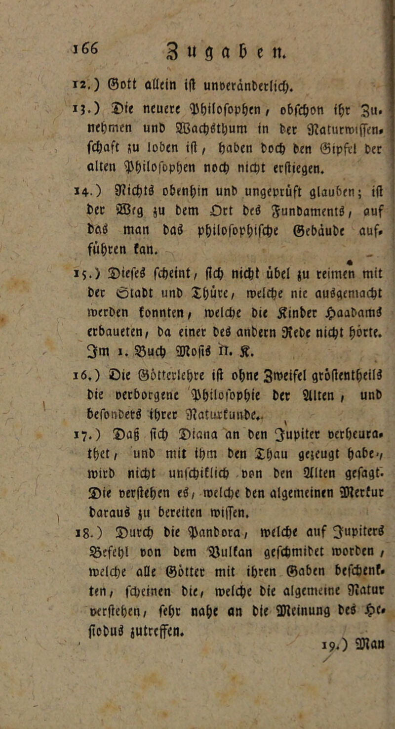 3 u 8 a 6 e tt. i2.) ©ott allein ift unoerdnPetlicp. ij.) Die neuere ‘ippilofoppen / obfepon ipr 3u* nehmen unP Sßacpätpum in Per 9laturroif[en» j fepaft ju loben ifl, paben Pocp Pen ©ipfel Per j alten ^pilofoppen noep niept erfliegen. 14.) 3?icptö obenpin unP ungepruft glauben; tfl Per 2Brg ju Pem £)rt Peö ftunPamentö / auf Paö man Paö ppilofoppifepe ©ebduPe auf» füpren fan. 4 15*) DiefeS fepefnt/ (Icp niept übel ju reimen mit Per ötaPt unP Spute, melfpe nie auägemacpt roerDen fonnten , toelcpe Pie ÄtnPer £aaPam$ erbaueten, Pa einet Peö anPern SKePe niept pörte. 3m i. 33ucp 2Kofi* fl* Ä. 16. ) Die ©ötteriepre ifl opne Sweifel gröflentpeil^ Pie oerborgene ^pilofoppie Per filtert , unP befonPetö iprer 3latuxtunPe,. 17. ) Dag jtep Diana an Pen Jupiter oerpeuca» tpet, unP mit ipm Pen Spau gejeugt pabe>, mirP niept unfepifliep oon Pen 2llten gefagt. Die oerfiepen eä, roelcpe Pen algemeinen üJlerfur Parauä ju bereiten miffen. 18. ) Durcp Pie $anPora, roelcpe auf 3uPüfr$ $5efep! oon bem IQulfan gefepmiPet roorPen , melcpe alle ©ötter mit ipren ©aben befepenf» ten, fepeinen Pie/ melcpe Pie algemeine Sfiatur «xrfiepen, fepr nape an Pie ÜHeinung Pe$ £e» fioPu$ jutreffen. 19O Qttan