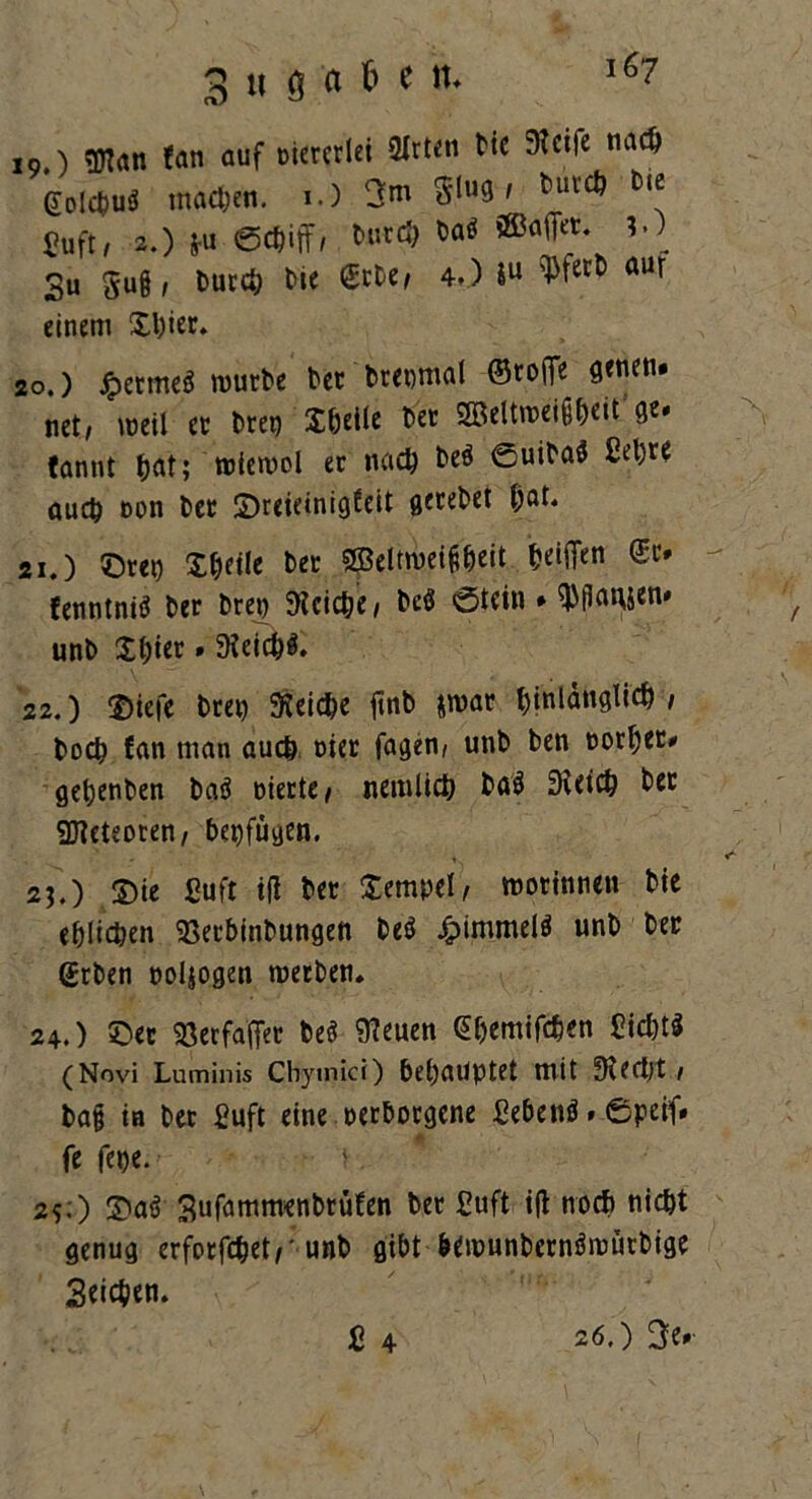 19. ) OTan fern auf viererlei QXrten Me Steile na# gol#u$ machen. 1.) 3w S'lu3' ^uv# ^ fiuft, 2.) *U 0#iff 1 Mit# Daö ®afiet. ?.) 3u gug, Dur# Die <$rbe, 4.) Iu ^fet:l) aur einem Stier. 20. ) jpermeä würbe Der Dreimal ©rojTe 9fnen* net, weil er breg Stelle Der Beltweigteit ge. tannt tat;'wtewol er na# Deö 0uiba$ Celjre au# oon Der £)reieinigteit getebet tat. 21. ) ©reg Steile Der Sffieltweigbeit teiflen (£r. fenntniö Der breg 9tci#e, DeS ©tein . $flawn* unD Stier»Steicbä. 22. ) ©iefc Dreg 9tei#e ftnb &war ^tnlangti# / Do# fan man au# nier fagen, unD Den «ortet# getenDen baä gierte, nemli# Dö$ Stet# Der 9Jteteoren, begfügen. 2j,) S)ie ßuft tji Der Sempel, wotinneu Die etli#en <8etbinbungen DeS Jpimmelö unD Der <£rben goljogen werben. 24.) ©er Söerfaffer Deö Steuen €temif#en ßi#t* (Novi Luminis Cbymici) betätigtet mit Ste#t / Dag in Der ßuft eine verborgene ßebenö»Öpeif» fe fege. 2?:) 2)aö SufammenDrüfen Der ßuft i(l no# ni#t genug erforf#et,’unb gibt bewunbernöwütbige 3ei#en. fi 4 26,) 3e#
