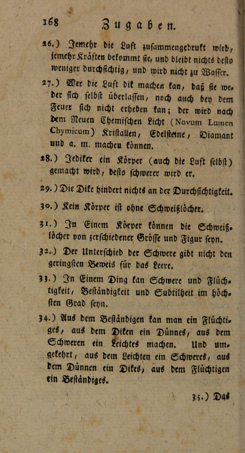 *6.) ^emept bie £uft jufaramengebruft ttXrb, jemehr jvrdften befommt fie/ unb bleibt nicht* beflo wentgcc burchfichtig, unb roitb nicht iu SJBaffer. 27.) ®er bie £uft bit machen fan, tag fie roe» btt fleh felbfl überladen, noch auch bet) betn geuet ftch nicht erheben fan; ber roicb nach l*m 0?euen Shemifchen Sicht (Novum Lumen Cbymicum) tfrifiallen, gbelflrine, ©iamant unb a. m. machen fonnen. *8.) 3ebifer ein Äorpet (auch bie Cuft felbfl) gemacht toirb, beflo fernerer roirb er. 29.) S)te ©ife hinbett nicht* an ber ©urchfichtigfeit, 50.) £ein Körper ifl ohne ©chrceifjlöcher. 51*) Einern ßotper fonnen bie ©chrceig# Ibcher oon jerfohiebener Stoffe unb figur fepn. 32.) ©er Unterfdijieb ber ©chroete gibt nicht ben geringflen Öernei* für ba* Seere. 3J*) 3n (Einem ©ing fan ©chmere unb flüch* tigfeit/ ^efldnbigfeit unb ©ubtilheit im hoch* den ©rab fepn. 34.) 2lu* bem Seddnbigen fan man ein flüchti* ge*/ au* bem ©ifen ein ©ünne*, au* bem ©chroeren ein Seichte* machen. Unb um» gefehrt, au* bem Seichten ein ©chioere*, au* tem ©ünnen ein ©ife*; au* bem flüchtigen ein $3efidnbige*. l 15») £>a*