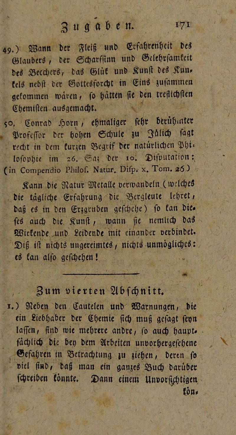 49.) SBann ber ftleig nnb (Erfahrenheit beS ©lauberS , t>er 6charf|1nn unb ©dehrfamfeit Ui BeccherS, baS ©lüf unb Äunft Ui ßun* feis nebft ber ©otteSforcht in ©inS jufammeu gefommen wären / fo hätten j»e ben treglchüen Shemiften ausgemacht. so. ©onrab Jjporn, ehmaliger febr berühmter - ^rofe|Tor ber hohen Schule ju Jülich faflt recht in bem Curjen Begtif ber natürlichen sUhi‘ lofophi* im 26. iSai ber io. Deputation: (in Compendio Philof. Natur. Difp. x. Tom. 26 3 £ann bie SZatur üHetalle petmanbeln (welches bie tägliche Erfahrung bie Bergleute lehret/ ba§ eS in ben ©rjgniben gefchehe) fo £an bie* feS auch bte ftunji / wann jie netnlich baS SBicfenbe rnnb Seibenbe mit einanber oerbinbet. S)ig ifi nichts ungereimtes / nichts unmögliches: eS (an alfo gefchehen! 3um vierten 2lbfcfynitt* 1.) Sieben ben ©autelen unb SSBarnungen/ bie ein Siebhaber ber Chemie ftch mu§ gefagt fepn laden/ (inb wie mehrere anbre, fo auch haupt* fächlich bie bep bem Arbeiten unporhergefehene ©efahren in Betrachtung ju jiehen/ bertn fo niel fiHb/ baf man ein ganjeS Buch barüber fchreiben fönnte, Dann einem Unporiptigen fön*