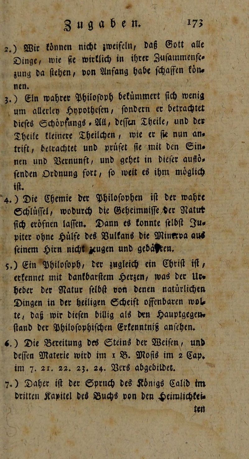 *7* 3 m 8 « & e tu 2. ) QBic fönnen nicht imeifein, Da§ ©ott alle öinge, n>te gc mirflich in ib«c 3-nfammenfe# jung Da fielen, pon Sinfang habe fch.affen fön* nen. 3. ) gin matter ^hilofopb befümmert jicO wenig um aHerlep Jpppothcfen, fonbern ec betrachtet Dicfcö Schöpfung# . 2111, befien X^eile/ unb Des Steile Heinere £&eil$en, wie ec jie nun an* trift, betrachtet unD prüfet jie mit Den ©in# tien unD Vernunft/ unD gehet in Diefer auflö# fenDen Ocbnung fort, fo weit e# ihm möglich i(U ‘4.) ©ie gbemie Der ^^ilofop^en ijl Der wahre ©cDIüflel, woburch Die ©e&eimnifle/Der SHatut geh eröfnen lafien, $>ann e# fonnte felbfi 3«* piter ohne J£>ülfe be# 93ulfanö Die ÜHintroa au# feinem jjpirn nicht jeugen unD gebähten. 5.) (£in ^ilofopD; Der jugleicb ein Gbrifl ifl/ eefennet mit banfbarflem #erjen, wa# Der llr» Debet Der SRatur felbft pon Denen natürlichen 2>ingen in Der heiligen ©cheift offenbaren w©U te, Da§ wir Diefen billig al# Den £auptgegeu* ftanb Der ^^Uofop^ifc^en grfenntn.ig anfeben. *.) 2)ie Bereitung De# ©tein# Der SEBeifen, unD befien Materie wirb im i 53. 3Hojt# im 2 Gap* im 7. 21. 22. 23. 24. 23er# abgebilbet. 7.) ©aber ifi bec ©pruch De# Sönig# galib im Dritten Kapitel De# Such# pon Den 4>eiralicbfei* m