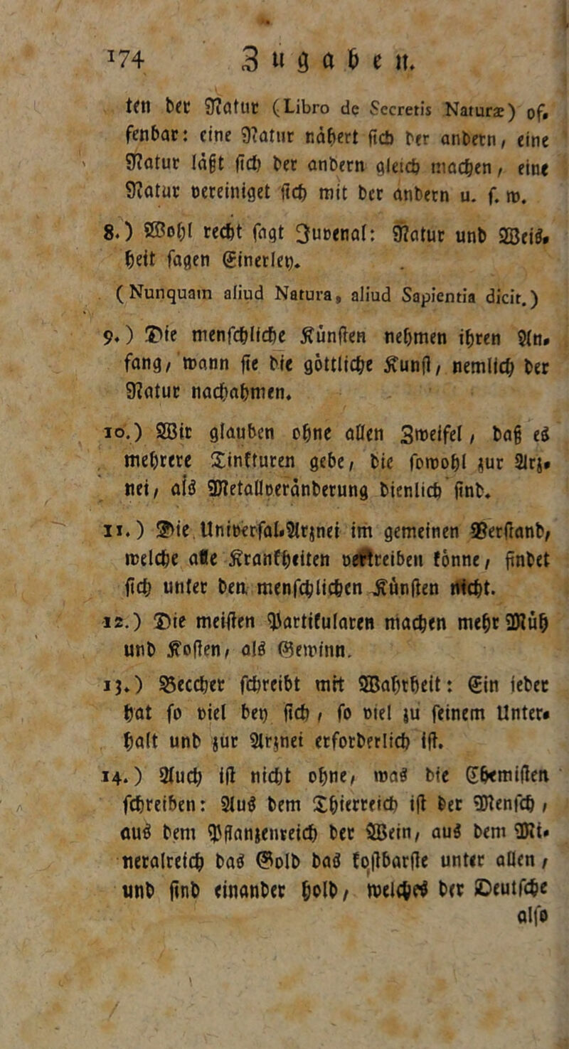 *74 3 ti M ^ lt. tfn b€C 9?(Hut (Libro de Secretis Natura;) of» fenbac: eine 9?atur nähert ftcb bcr an bet n, eine 9?atur lä§t ftd) bet anbern gleich machen, eine Statur bereiniget fich mit bet anbern u. f. n>. 8. ) ©ol;l recht fagt 3u»enal: Matur unb ©ei$. beit fagen (Einerlet). (Nunquatn aliud Natura, aliud Sapientia dicir.) 9. ) $ie menfcblfcbe fünften nehmen ihren 9(n. fang, mann fie bie göttliche Äunfl, nemlich ber 9?atur nachahmen. 10. ) ©ir glauben ohne allen 3meifel / ba§ ei mehrere Sinfturen gebe/ bie fomohl sur SJrj» nei/ aiö ©etallberänberung bienlicb jinb. 11. ) 5>ie Uniberfal.Slr}nei im gemeinen SSerftanb/ melche alle Äranfheiten öertceibeu Vonne, finbet fiel; unter ben. menfchlichen durften nicht. 12. ) Die meitfen tyartifularen machen mebr©ü& unb Sofien/ alä (Semitin. 13. ) 25ecdjer fchreibt mit ©abrheit: (Ein iebec hat fo biel bet) jtcb , fo biel ju feinem Unter« halt unb jut 2lr$net etfotberlich ift. 14. ) 2(uch ifl nid)t ohne, roa$ bie Shemiflen fchreiben: 2lu$ bem Xh>ierreid> i|t ber ©enfch / au$ bem $flanjenreid) ber ©ein/ aus bem ©i» tieraireich ba$ ©olb baö foilbarflc unter allen/ unb jinb einanber holb/ roelchtf her ©eutföe alfo