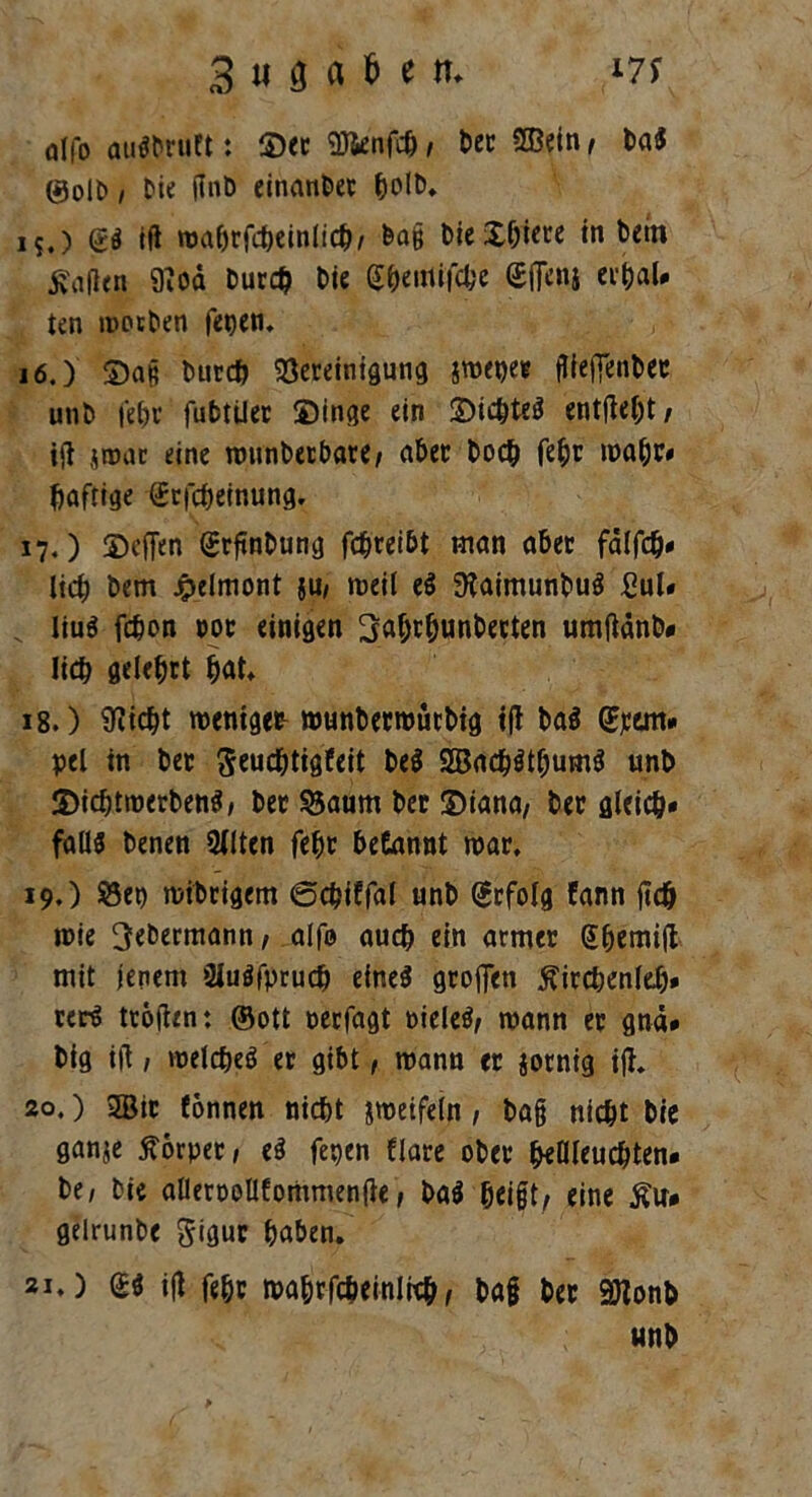alfo auSbruft: ©ec Sftenfcbj t>cc Sffiein/ ba$ ©olb / Die flnb einanbec 15. ) ift mabrfcbeinlicb/ &a§ bieXbtere in bem Mafien 9?od bur# bie $&emifcbe Ufleni erbal* ten motben fegen. 16. ) ©ag burcb Bereinigung smegec jUeftenbec unb febc fu&tiler ©inge ein ©icbteS entfielt / ifl jroac eine mtmbetbare/ aber hoch febc mabr« Saftige (Erfcbeinung. 17. ) ©eflen (Srftnbung fd&reibt man aber fälfcb» lieb bem jpelmont {U, meil e$ 9taimunbuS £ul. v Iiu$ febon ooc einigen Mcbunbecten umjtänb» lieb gelehrt b<*t. 18. ) Stiebt weniger munbermütbig ijt ba$ Qfttm* pel in ber Seud&tigfeit be$ 2Bacb$tbum$ unb ©icbtmerbenS, ber Baum ber ©iana, ber gleich» falls benen Sitten febc begannt mar* 19. ) Bei) mibrigem ©c^iffal unb Erfolg fann jitcb »nie 3ebermann/ alfo auch ein armer @bemi|t mit jenem atuöfprucb eines gcojfen Äircbenleb» rerS tröften: ©ott neefagt oieleS/ mann er gnä* big ift, melcbeS er gibt, mann er jotnig ijt* 20. ) 2ßic fbnnen nicht jmeifein / bag nicht bie ganje Körper / eS fegen flare ober beleuchten, be, bie allertmüfornmenfie, baS beigt/ eine £u* gelrunbe Jiguc haben. 21. ) (SS ijt febc mabrfcheinlieh, ba§ ber 9Jtonb unb