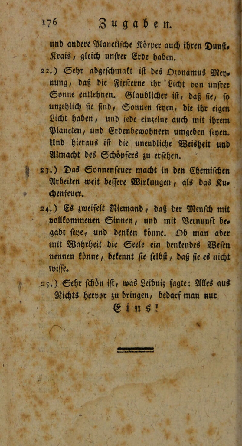 liG 3 « 9 a b e n. . unb anbere tylanefifcbe Körper auch t^rett ©unfl* £rai$, gleich unfrer (Erbe haben. 22.) ©ehe abgefebmaft ift beö Otonamuä gjTet)- I nung, ba§ bie Sterne ihr‘Sicht t>on unfret Sonne entlehnen, ©laublicber ift, ba§ fie, fo unsehlich fte finb, ©onnen fepen, bie ihr eigen Sicht haben, unb jebe einzelne auch mit ihrem Planeten/ unb (Stbenbetoobnern umgeben fegen. Unb hierauf ift bie unenbliche 2Sei$b<it unb SUmacht beö ©cbopferä ju erfehen. 2)0 2)a$ ©onnenfeuer macht in ben Gbemifcben Arbeiten »eit bejTere SBirfungen , al$ ba£ £u* ebenfeuer. 24.) @3 zweifelt Sftfemanb* ba§ ber OTenfth mit öoöfommenen ©innen, unb mit Vernunft be* gabt fet)c^ unb benfen {otinc. £)b man aber mit SSahrheit bie ©eele ein benfenbeS SBefen nennen fonne, befennt jte felbtf, bafj jte e$ nicht mitTe. ssO Sehr fchbn i(t, wa§ ßeibnij fagte: Mti au$ 9*icbt$ h«bor ju bringen, bebarfman nur <S i n $ l