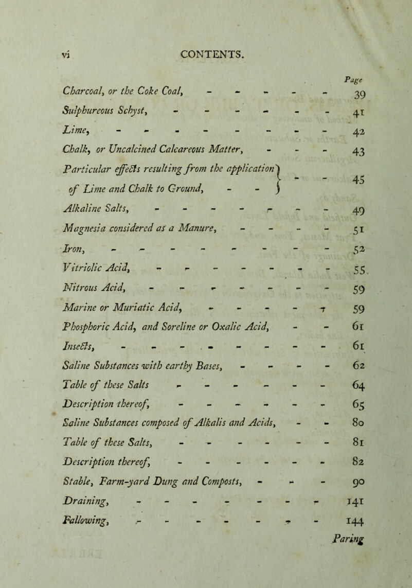 Charcoal^ or the Coke Coaly _ - - Sulphureous Schysty » - - - Lime^ - . . _ Chalky or Uncalcined Calcareous Mattery F articular effects resulting from the application'^ of Lime and Chalk to Croundy - - j Alkaline ^altSy Magnesia considered as a Manurey •Irony ^ ^ - Vitriolic Acidy _ r - - - PJitrous Acidy Marine or Muriatic Acid, ... - - Phosphoric Acid, and Soreline or Oxalic Acidy hiseSlsy - - - . - Saline Substances with earthy Bases, Table of these Salts - Description ihereof, - _ « Saline Substances composed of Alkalis aiid Acids, Table of these Salts, - - - - Description thereof - _ _ - Stable, Farm-yard Dung and Composts, Draining, - - _ - - Fallowing, - - - 39 41 - - 42 43 45 49 51 ,52 55. 59 ^ 59 61 61 - - 62 - - 64 65 80 8r 82 * - 90 r- I4I 144 Paring