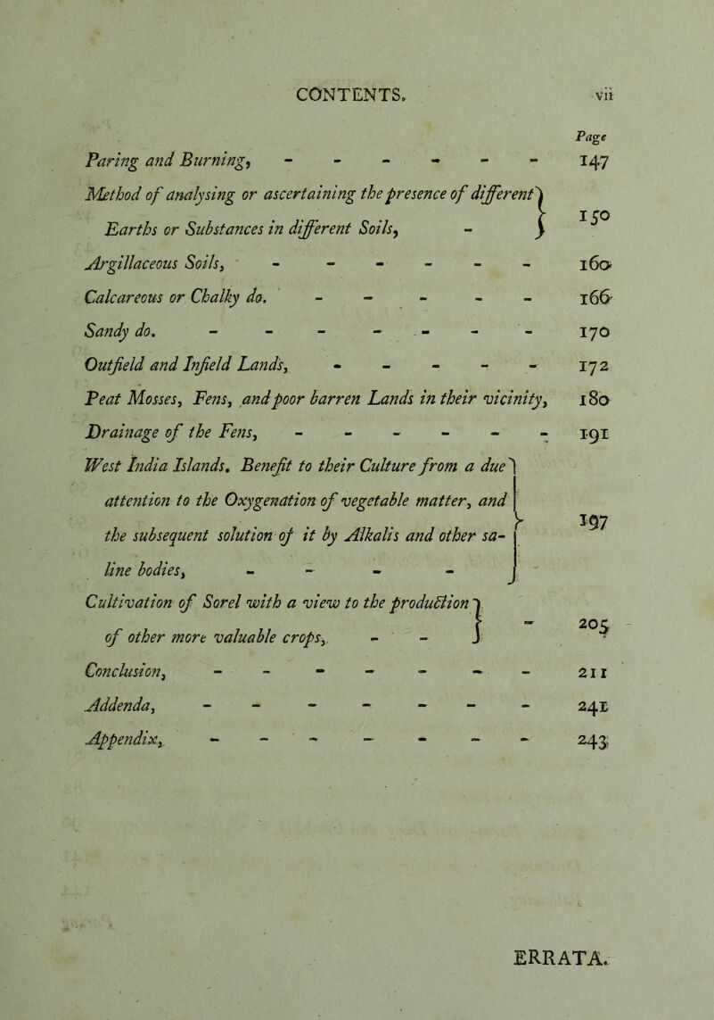 ! Faring and Burning, ----- Method of analysing or ascertaming the presence of different Earths or Substances in different Soils, Argillaceous Soils, ' - - - - - - Calcareous or Chalky do. ~ ^ - - - Sandy do. - - - - - Outfield and Infield Lands, - - - - - Feat Mosses, Fens, and poor barren Lands in their vicinity. Drainage of the Fe7is, ------ West Lidia Islands. Benefit to their Culture from a due attention to the Oxygenation of vegetable matter, and the subsequent solution of it by Alkalis and other sa- j line bodies, - - - Cultivation of Sorel with a view to the produBion 1 of other more valuable crops, - - J Conclusion, - - - - - • Addenda, - - - - - - Appendixy Pa^c 147 150 160 166 170 172 180 I9I 205 211 241 ERRATA.