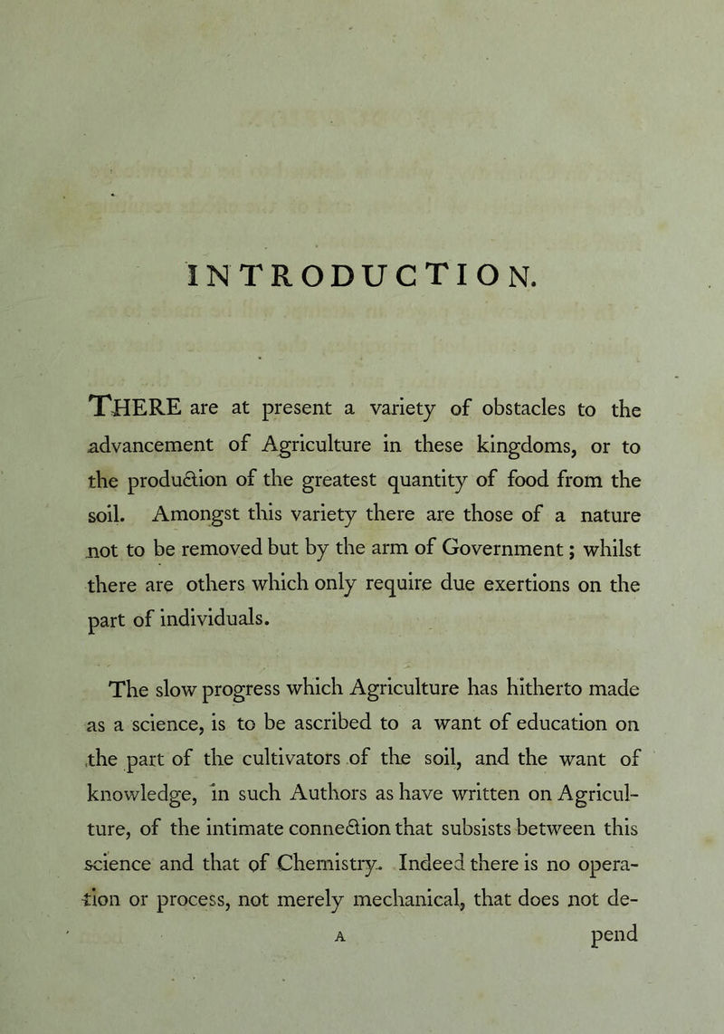 introduction. There are at present a variety of obstacles to the advancement of Agriculture in these kingdoms, or to the produdion of the greatest quantity of food from the soil. Amongst this variety there are those of a nature not to be removed but by the arm of Government; whilst there are others which only require due exertions on the part of individuals. The slow progress which Agriculture has hitherto made as a science, is to be ascribed to a want of education on ,the part of the cultivators of the soil, and the want of knowledge, in such Authors as have written on Agricul- ture, of the intimate connexion that subsists between this science and that of Chemistry. Indeed there is no opera- tion or process, not merely mechanical, that does not de- A pend