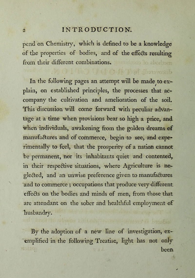 pend on Chemistry, which is defined to be a knowledge of the properties of bodies, and of the effeds resulting from their different combinations. In the following pages an attempt will be made^to ex- plain, on established principles, the processes that ac- company the cultivation and amelioration of the soil. This discussion will come forward with peculiar advan- tage at a time when provisions bear so high a price, and when individuals, awakening from the golden dreams of manufa«Elares and of commerce, begin to see, and expe- rimentally to feel, that the prosperity of a nation cannot be permanent, nor its inhabitants quiet and contented,, in their respective situations, where Agriculture is ne- glected, and an unwise preference given to manufactures and to commerce ; occupations that produce very different effects on the bodies and minds of men, from those that arc attendant on the sober and healthful employment of husbandry. By the adoption of a new line of investigation, ex- ‘emplified in the following Treatise, light has not only been