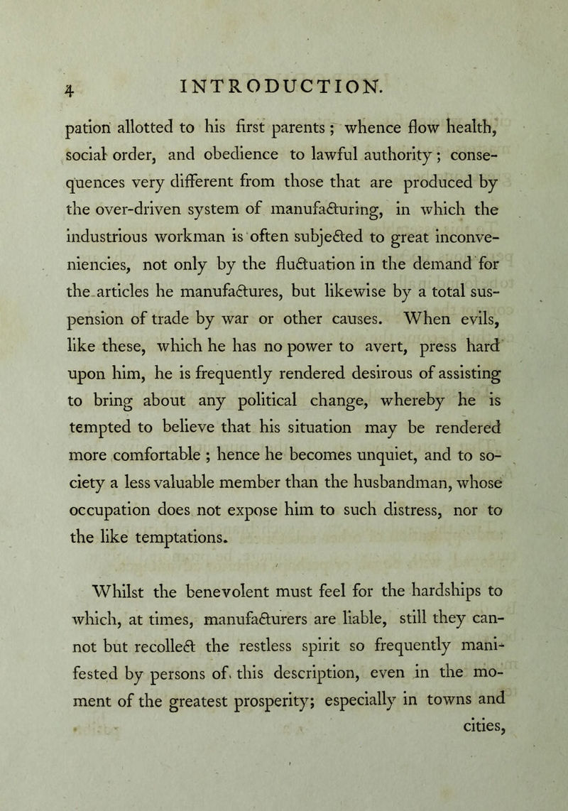 patiori allotted to his first parents ; whence flow health, social order, and obedience to lawful authority; conse- quences very different from those that are produced by the over-driven system of manufacturing, in which the industrious workman is'often subjected to great inconve- niencies, not only by the fluctuation in the demand for the.articles he manufactures, but likewise by a total sus- pension of trade by war or other causes. When evils, like these, which he has no power to avert, press hard upon him, he is frequently rendered desirous of assisting to bring about any political change, whereby he is tempted to believe that his situation may be rendered more .comfortable ; hence he becomes unquiet, and to so- ciety a less valuable member than the husbandman, whose occupation does not expose him to such distress, nor to the like temptations. / Whilst the benevolent must feel for the hardships to which, at times, manufacturers are liable, still they can- not but recoiled: the restless spirit so frequently mani- fested by persons of. this description, even in the mo- ment of the greatest prosperity; especially in towns and cities,