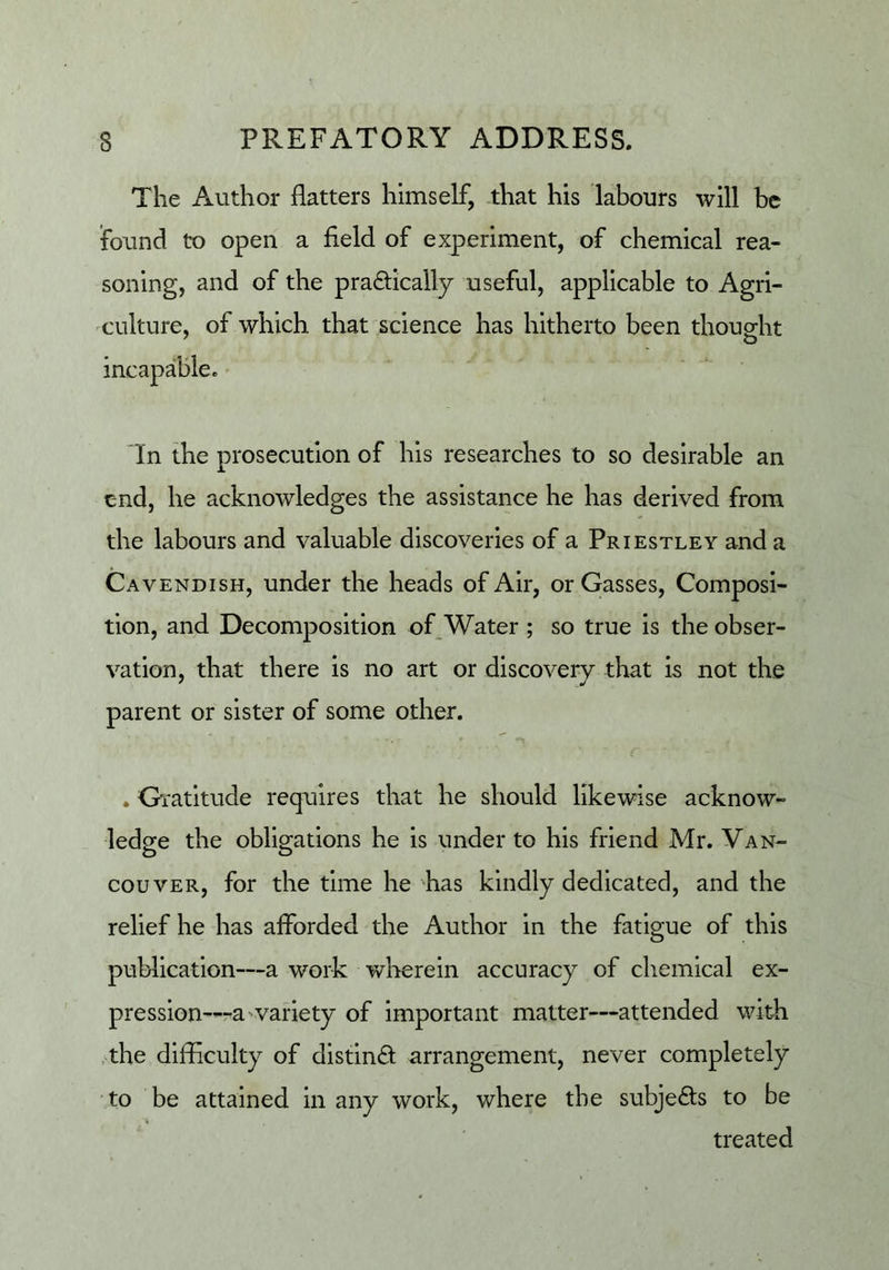 The Author flatters himself, that his labours will be found to open a field of experiment, of chemical rea- soning, and of the pradically useful, applicable to Agri- culture, of which that science has hitherto been thouo-ht incapable. In the prosecution of his researches to so desirable an c-nd, he acknowledges the assistance he has derived from the labours and valuable discoveries of a Priestley and a Cavendish, under the heads of Air, or Gasses, Composi- tion, and Decomposition of Water ; so true is the obser- vation, that there is no art or discovery that is not the parent or sister of some other. . Gratitude requires that he should likewise acknow- ledge the obligations he is under to his friend Mr. Van- couver, for the time he has kindly dedicated, and the relief he has afforded the Author in the fatigue of this publication—a work wherein accuracy of chemical ex- pression—ra'variety of important matter—attended with ,-the difficulty of distind arrangement, never completely ‘ to be attained in any work, where the subjeds to be treated