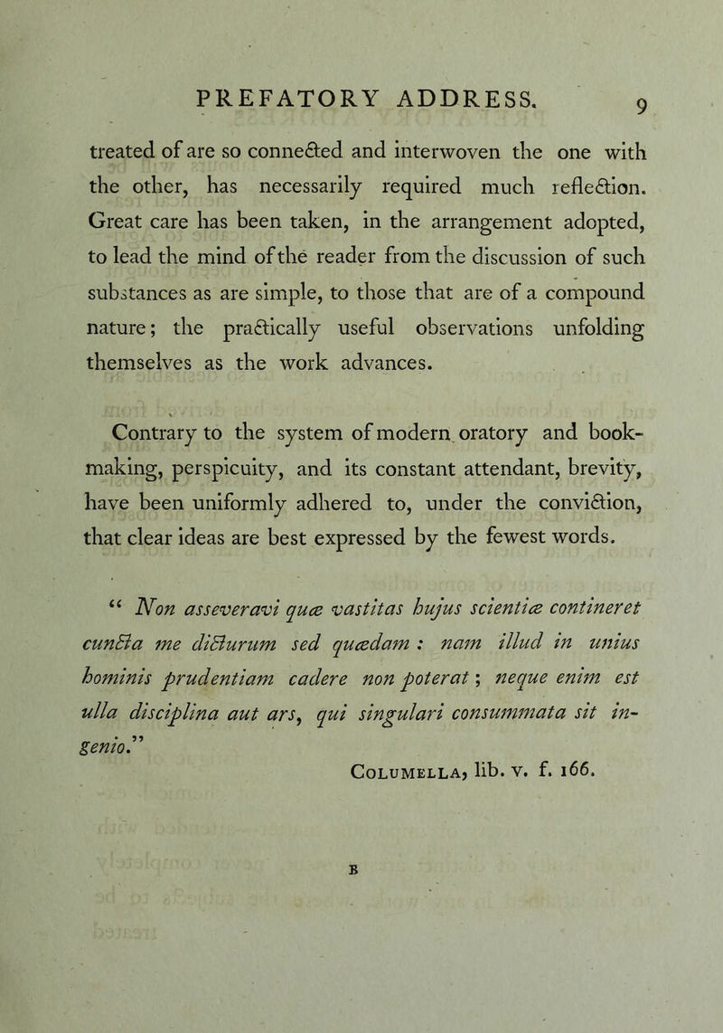 treated of are so conne<9;ed and interwoven the one with the other, has necessarily required much reflexion. Great care has been taken, in the arrangement adopted, to lead the mind of the reader from the discussion of such substances as are simple, to those that are of a compound nature; the pradlically useful observations unfolding themselves as the work advances. Contrary to the system of modern, oratory and book- making, perspicuity, and its constant attendant, brevity, have been uniformly adhered to, under the conviction, that clear ideas are best expressed by the fewest words. Non ass ever avi quce vast it as hujus set entice contineret cunSia 7ne diBuriim sed queedam : nam illud in wiius hominis prudentiam cadere non poterat; neque enim est ulla disciplina aut ars^ qui singulari consuinmata sit in- genioT Columella? lib. v, f. i66. B