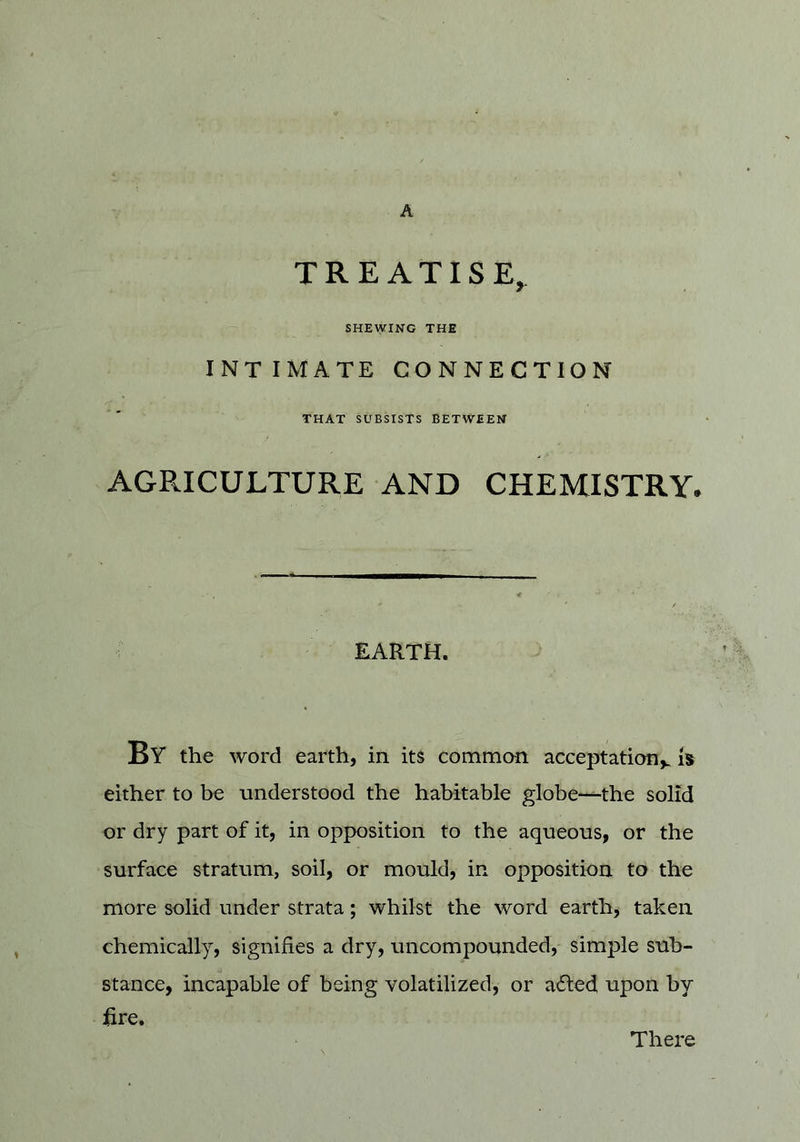 A TREATISE^ SHEWING THE INTIMATE CONNECTION THAT SUBSISTS BETWEEN AGPvICULTURE AND CHEMISTRY. EARTH. By the word earth, in its comman acceptation^ either to be understood the habitable globe—the solid or dry part of it, in opposition to the aqueous, or the surface stratum, soil, or mould, in opposition to the more solid under strata; whilst the word earth, taken chemically, signifies a dry, uncompounded, simple sub- stance, incapable of being volatilized, or a61:ed upon by lire. There