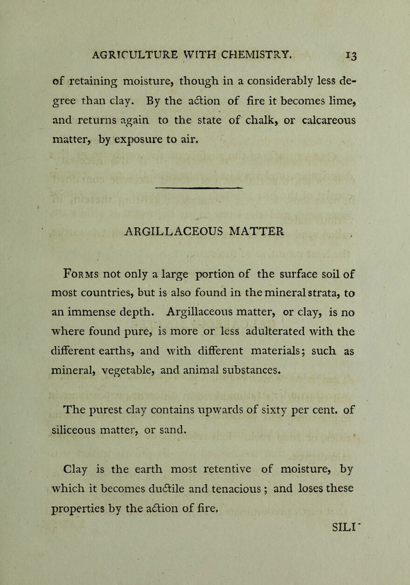 of retaining moisture, though in a considerably less de- gree than clay. By the a6lion of fire it becomes lime, and returns again to the state of chalk, or calcareous matter, by exposure to air. ARGILLACEOUS MATTER Forms not only a large portion of the surface soil of most countries, but is also found in the mineral strata, to an immense depth. Argillaceous matter, or clay, is no where found pure, is more or less adulterated with the different earths, and with different materials; such as mineral, vegetable, and animal substances. The purest clay contains upwards of sixty per cent, of siliceous matter, or sand. Clay is the earth most retentive of moisture, by which it becomes du6lile and tenacious ; and loses these properties by the adion of fire. SILI*
