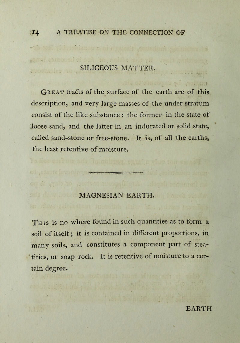 SILICEOUS MATTER. Great trails of the surface of the earth are of this description, and very large masses of the under stratum consist of the like substance : the former in the state of loose sand, and the latter in an indurated or solid state, called sand-stone or free-stone. It is, of all the earths, the least retentive of moisture. MAGNESIAN EARTH. This is no where found in such quantities as to form a soil of itself; it is contained in different proportions, in many soils, and constitutes a component part of stea- ' tities, or soap rock. It is retentive of moisture to a cer- tain degree. EARTH