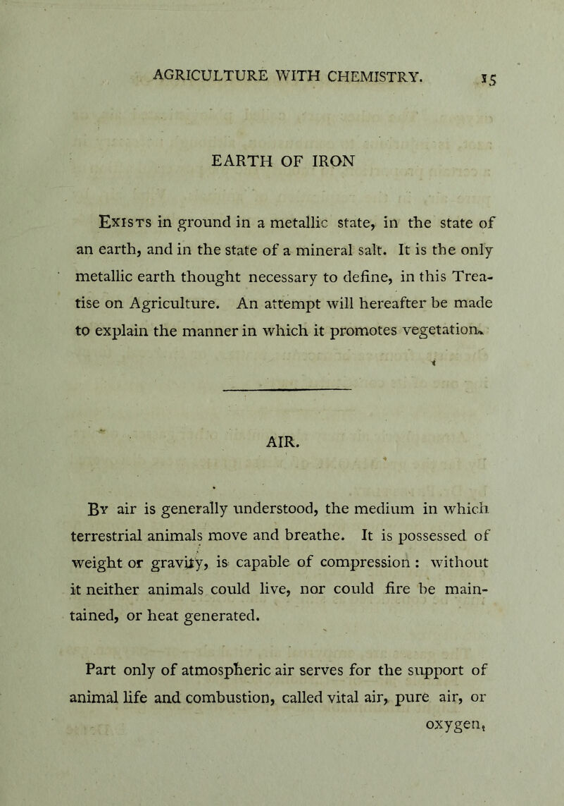 55 EARTH OF IRON Exists in ground in a metallic state, in the state of an earth, and in the state of a mineral salt. It is the only- metallic earth thought necessary to define, in this Trea- tise on Agriculture. An attempt will hereafter be made to explain the manner in which it promotes vegetatioru AIR. By air is generally understood, the medium in which terrestrial animals move and breathe. It is possessed of weight or gravity, is capable of compression: without it neither animals could live, nor could fire be main- tained, or heat generated. Part only of atmospheric air serves for the support of animal life and combustion, called vital air, pure air, or oxygen,