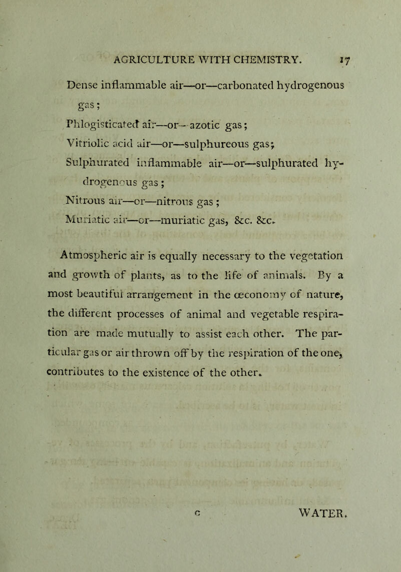 Dense inflammable air—or—carbonated hydrogenous gas; ,Phlogisticated air—or— azotic gas; Vitriolic acid air—or—sulphureous gas; Sulphurated inflammable air—or^—sulphurated hy- drogenous gas; Nitrous air—or—nitrous gas ; Muriatic air—or—muriatic gas, Sec. See. Atmospheric air is equally necessary to the vegetation and grov/th of plants, as to the life of animals. By a most beautifui arrangement in the ceconomy of nature, the different processes of animal and vegetable respira- tion are made mutually to assist each other. The par- ticular gas or air thrown off by the respiration of the one, contributes to the existence of the other* c WATER.