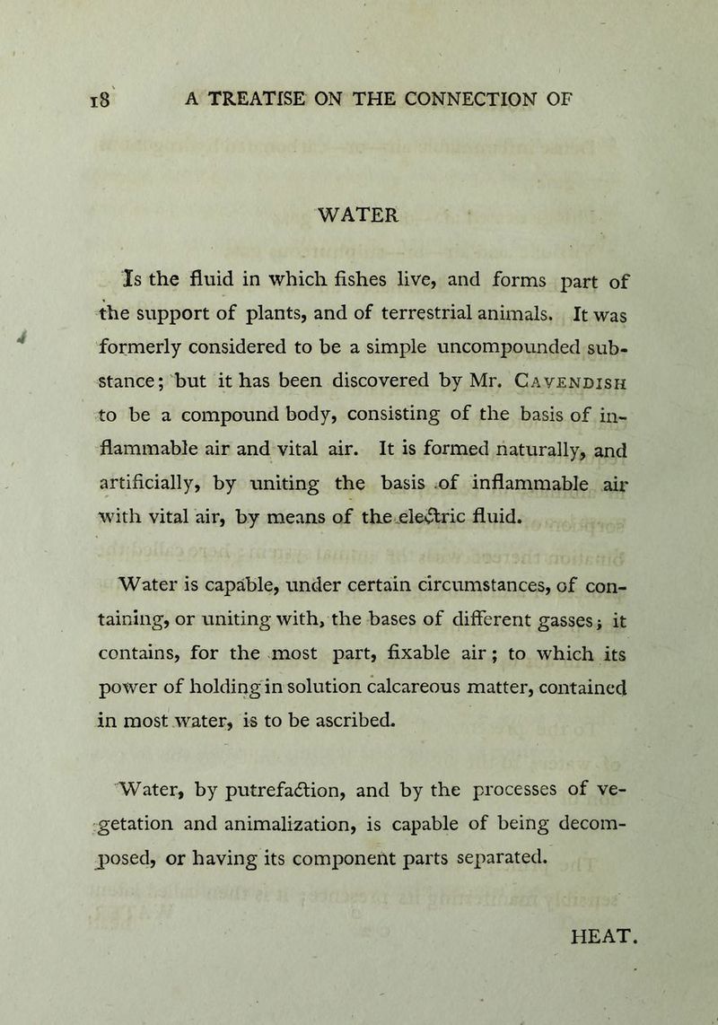 WATER Is the fluid in which fishes live, and forms part of the support of plants, and of terrestrial animals. It was formerly considered to be a simple uncompounded sub- stance;'but it has been discovered by Mr. Cavendish to be a compound body, consisting of the basis of in- flammable air and vital air. It is formed naturally, and artificially, by uniting the basis .of inflammable air with vital air, by means of the .electric fluid. Water is capable, under certain circumstances, of con- taining, or uniting with, the bases of different gasses; it contains, for the most part, fixable air; to which its power of holding in solution calcareous matter, contained in most water, is to be ascribed. Water, by putrefaction, and by the processes of ve- .getation and animalization, is capable of being decom- posed, or having its component parts separated. HEAT.