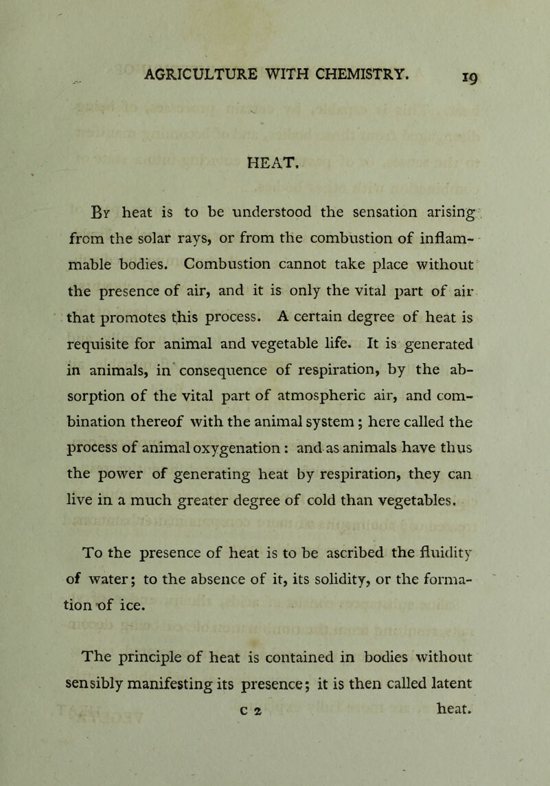 HEAT. By heat is to be understood the sensation arising', from the solar rays, or from the combustion of inflam- mable bodies. Combustion cannot take place without the presence of air, and it is only the vital part of air that promotes this process. A certain degree of heat is requisite for animal and vegetable life. It is generated in animals, in consequence of respiration, by the ab- sorption of the vital part of atmospheric air, and com- bination thereof with the animal system; here called the process of animal oxygenation: and as animals have thus the power of generating heat by respiration, they can live in a much greater degree of cold than vegetables. To the presence of heat is to be ascribed the fluidity of water; to the absence of it, its solidity, or the forma- tion uf ice. The principle of heat is contained in bodies without sensibly manifesting its presence; it is then called latent c 2, heat.
