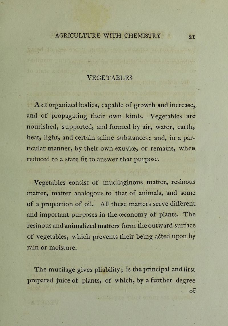 VEGETABLES Are organized bodies, capable of growth and increascj,, and of propagating their own kinds. Vegetables are nourished, supported, and formed by air, water,^ earth, heat, light, and certain saline substances; and, in a par- ticular manner, by their own exuviae, or remains, when reduced to a state fit to answer that purpose. Vegetables consist of mucilaginous matter, resinous matter, matter analogous to that of animals, and some of a proportion of oil. All these matters serve different and important purposes in the osconomy of plants. The resinous and animalized matters form the outward surface of vegetables, which prevents their being a6led upon by rain or moisture. The mucilage gives pliability; is the principal and first prepared juice of plants, of which, by a further degree of