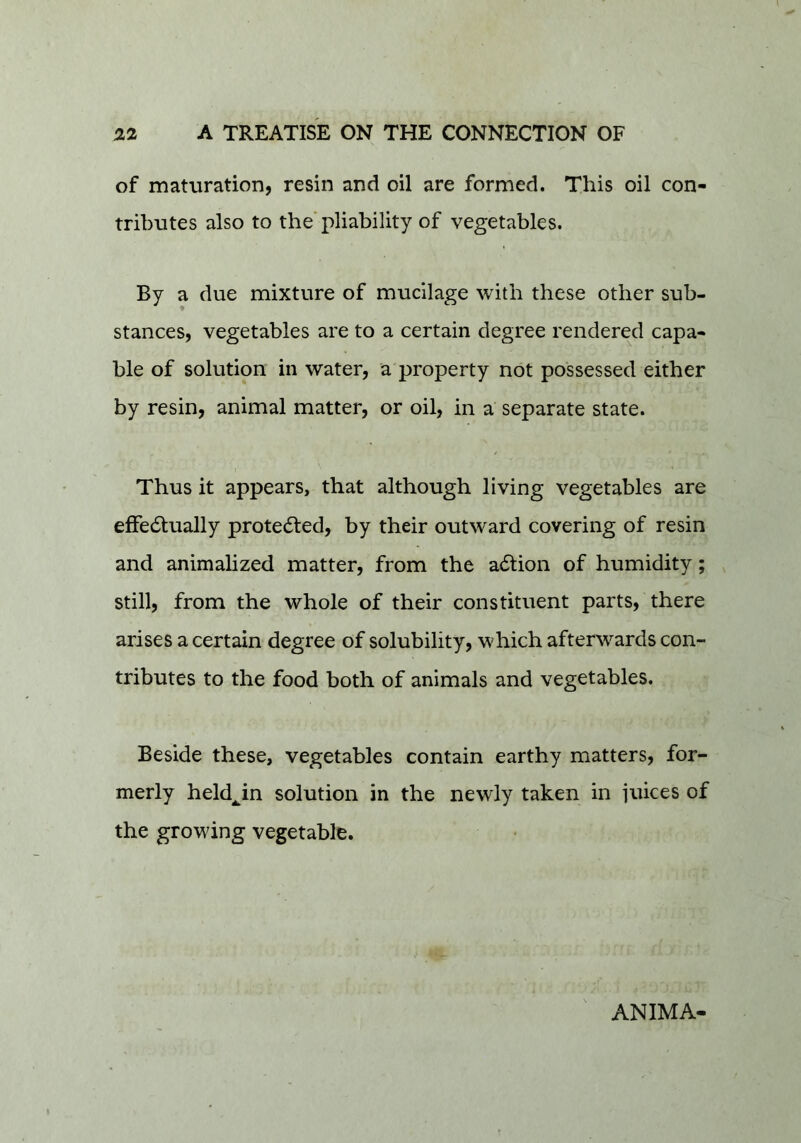 of maturation, resin and oil are formed. This oil con- tributes also to the'pliability of vegetables. By a due mixture of mucilage with these other sub- stances, vegetables are to a certain degree rendered capa- ble of solution in water, a property not possessed either by resin, animal matter, or oil, in a separate state. Thus it appears, that although living vegetables are eflfe6tually protected, by their outward covering of resin and animalized matter, from the adtion of humidity; still, from the whole of their constituent parts, there arises a certain degree of solubility, which afterwards con- tributes to the food both of animals and vegetables. Beside these, vegetables contain earthy matters, for- merly held^in solution in the newly taken in juices of the growing vegetable. ANIMA-