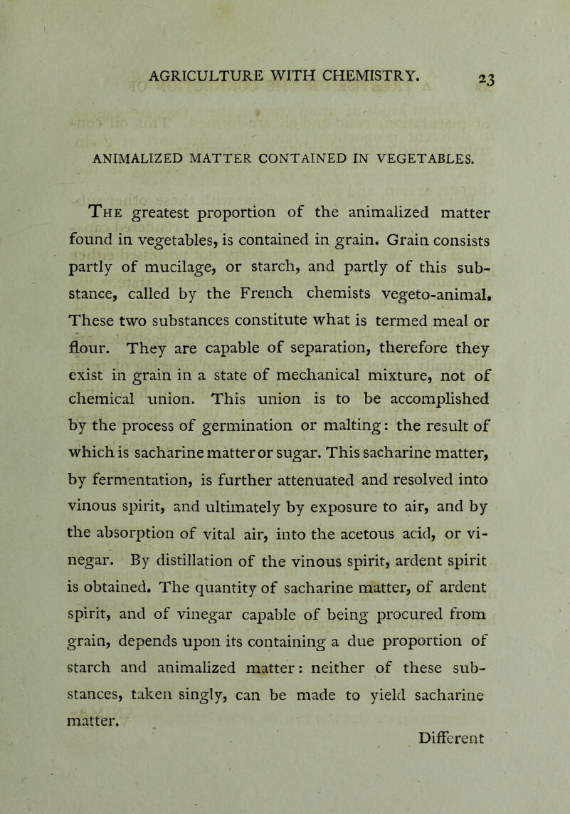 ANIMALIZED MATTER CONTAINED IN VEGETABLES. The greatest proportion of the animalized matter found in vegetables, is contained in grain. Grain consists partly of mucilage, or starch, and partly of this sub- stance, called by the French chemists vegeto-animal. These two substances constitute what is termed meal or flour. They are capable of separation, therefore they exist in grain in a state of mechanical mixture, not of chemical union. This union is to be accomplished by the process of germination or malting: the result of which is sacharine matter or sugar. This sacharine matter, by fermentation, is further attenuated and resolved into vinous spirit, and ultimately by exposure to air, and by the absorption of vital air, into the acetous acid, or vi- negar. By distillation of the vinous spirit, ardent spirit is obtained. The quantity of sacharine matter, of ardent spirit, and of vinegar capable of being procured from grain, depends upon its containing a due proportion of starch and animalized matter: neither of these sub- stances, taken singly, can be made to yield sacharine matter. Different
