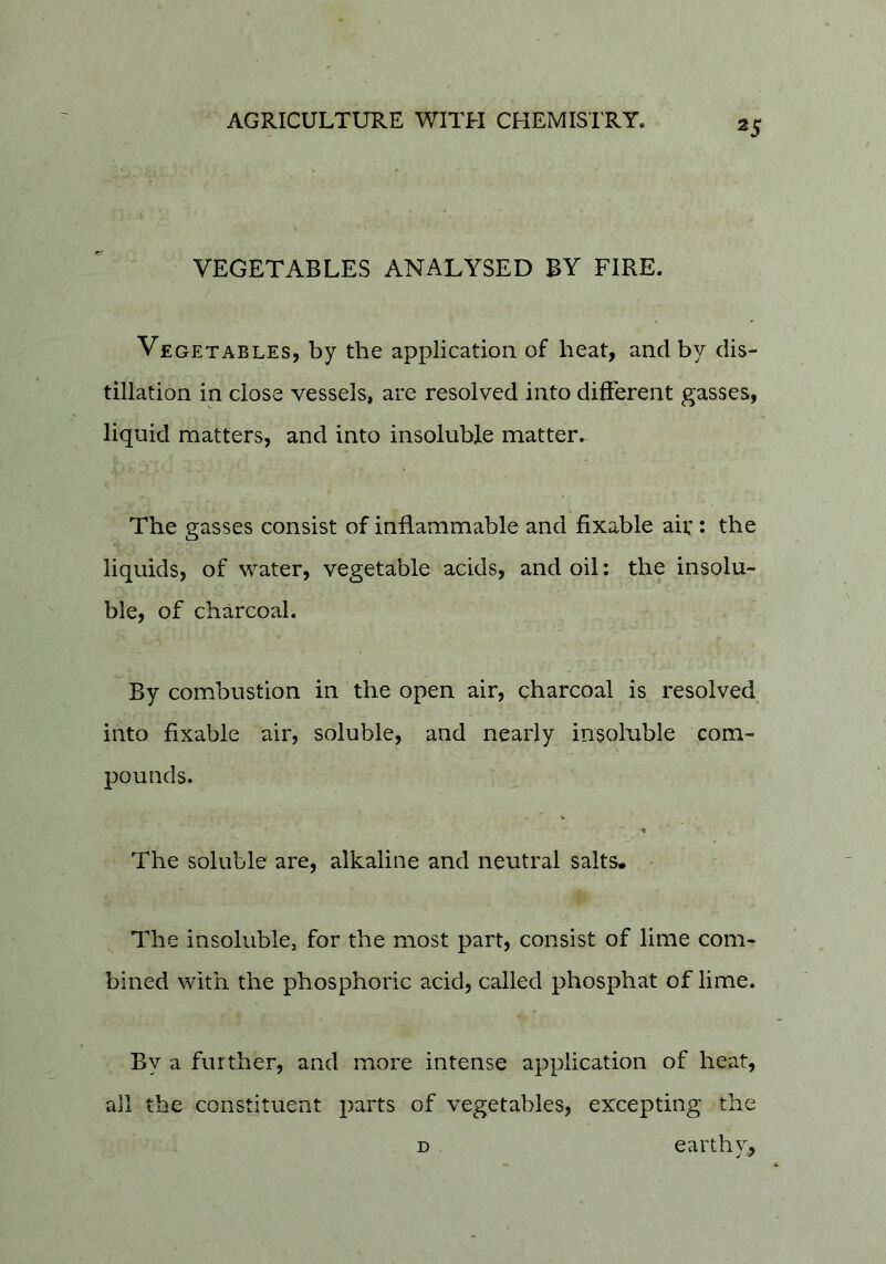 VEGETABLES ANALYSED BY FIRE. Vegetables, by the application of heat, and by dis- tillation in close vessels, are resolved into different gasses, liquid matters, and into insoluble matter. The gasses consist of inflammable and fixable air: the liquids, of water, vegetable acids, and oil: the insolu- ble, of charcoal. By combustion in the open air, charcoal is resolved into fixable air, soluble, and nearly insoluble com- pounds. The soluble are, alkaline and neutral salts. The insoluble, for the most part, consist of lime com- bined with the phosphoric acid, called phosphat of lime. By a further, and more intense application of heat, all the constituent parts of vegetables, excepting the D earthy.