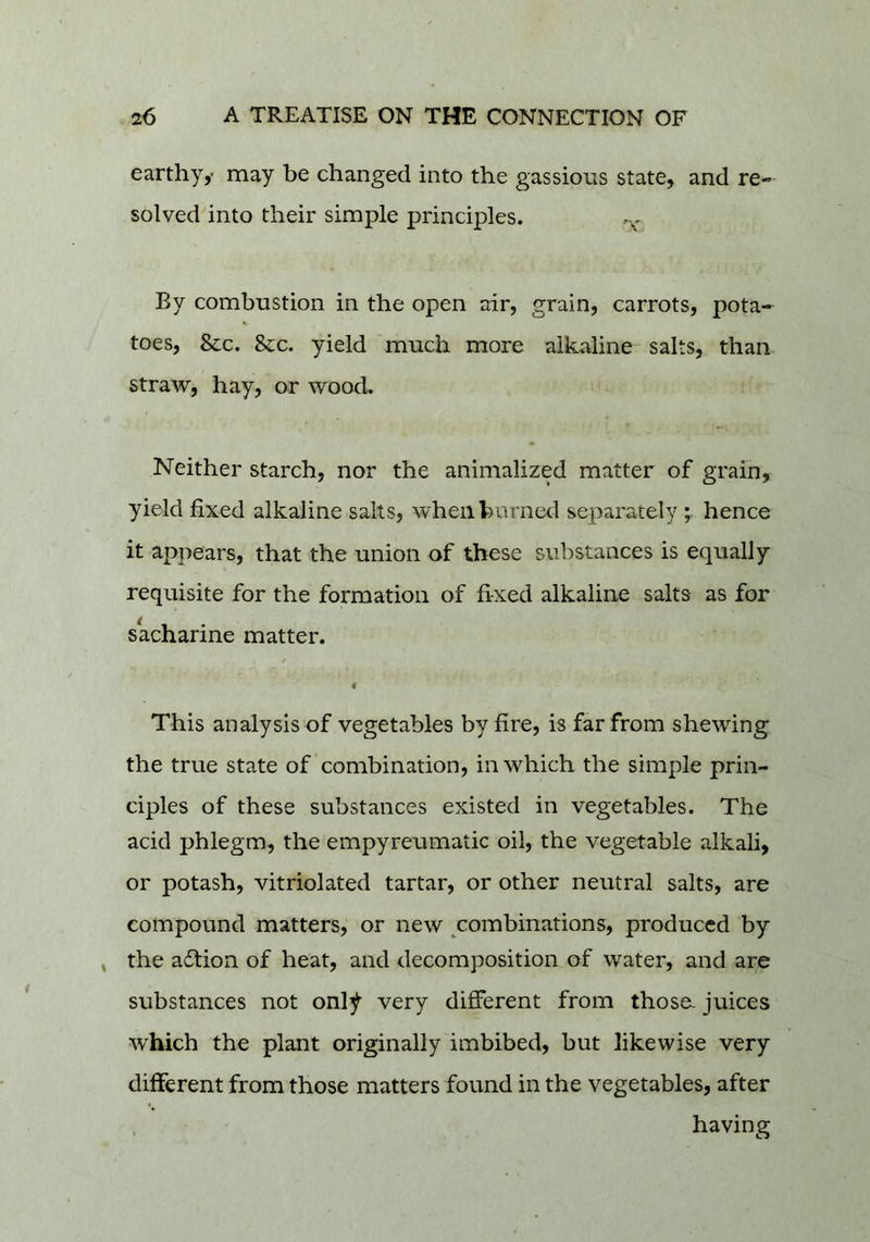 earthy,- may be changed into the gassious state, and re- solved into their simple principles. By combustion in the open air, grain, carrots, pota-^ toes, &c. &c. yield much more alkaline- salts, than straw, hay, or wood. Neither starch, nor the animalized matter of grain, yield fixed alkaline salts, whenhurned separately ; hence it appears, that the union of these substances is equally requisite for the formation of fixed alkaline salts as for sacharine matter. 4 This analysis of vegetables by fire, is far from shewing the true state of combination, in which the simple prin- ciples of these substances existed in vegetables. The acid phlegm, the empyreumatic oil, the vegetable alkali, or potash, vitriolated tartar, or other neutral salts, are compound matters, or new combinations, produced by » the a<!fion of heat, and decomposition of water, and are substances not onl^ very different from those, juices which the plant originally imbibed, but likewise very different from those matters found in the vegetables, after having